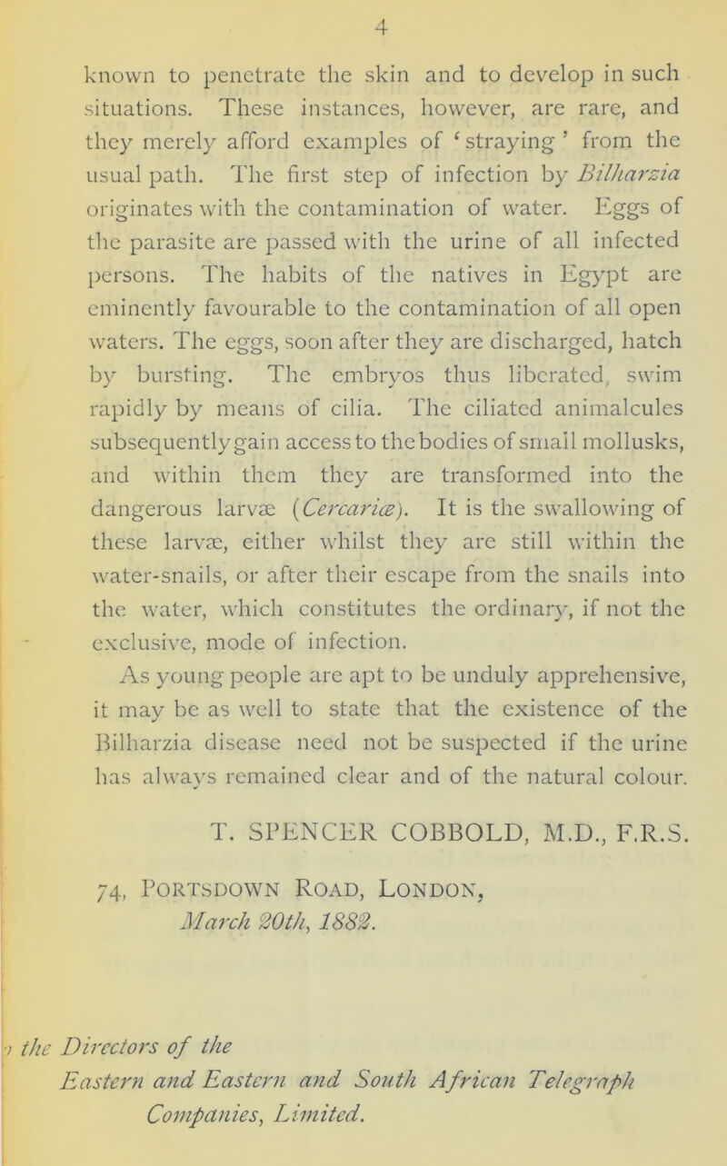 known to penetrate the skin and to develop in such situations. These instances, however, are rare, and they merely afford examples of ‘ straying ’ from the usual path. The first step of infection by Bilharzia originates with the contamination of water. Eggs of the parasite are passed with the urine of all infected persons. The habits of the natives in Egypt are eminently favourable to the contamination of all open waters. The eggs, soon after they are discharged, hatch by bursting. The embryos thus liberated, swim rapidly by means of cilia. The ciliated animalcules subsequently gain access to the bodies of small mollusks, and within them they are transformed into the dangerous larvae (Cercarice). It is the swallowing of these larvae, either whilst they are still within the water-snails, or after their escape from the snails into the water, which constitutes the ordinary, if not the exclusive, mode of infection. As young people are apt to be unduly apprehensive, it may be as well to state that the existence of the Bilharzia disease need not be suspected if the urine has always remained clear and of the natural colour. T. SPENCER COBBOLD, M.D., F.R.S. 74, Portsdown Road, London, March 20th, 1882. v the Directors of the Eastern and Eastern and South African Telegraph Comp an ies, L im ited.