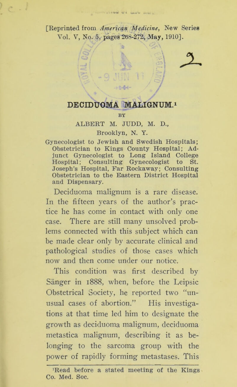 [Reprinted from American Medicine, New Series Vol. V, No. 5, pages 268-272, May, 1910]. ALBERT M. JUDD, M. D., Brooklyn, N. Y. Gynecologist to Jewish and Swedish Hospitals; Obstetrician to Kings County Hospital; Ad- junct Gynecologist to Long Island College Hospital; Consulting Gynecologist to St. Joseph’s Hospital, Far Rockaway; Consulting Obstetrician to the Eastern District Hospital and Dispensary. Deciduoma malignum is a rare disease. In the fifteen years of the author’s prac- tice he has come in contact with only one case. There are still many unsolved prob- lems connected with this subject which can be made clear only by accurate clinical and pathological studies of those cases which now and then come under our notice. This condition was first described by Sanger in 1888, when, before the Leipsic Obstetrical Society, he reported two “un- usual cases of abortion.” His investiga- tions at that time led him to designate the growth as deciduoma malignum, deciduoma metastica malignum, describing it as be- longing to the sarcoma group with the power of rapidly forming metastases. This ’Read before a stated meeting of the Kings Co. Med. Soc. DECIDUOMA MALIGNUM.1 BY