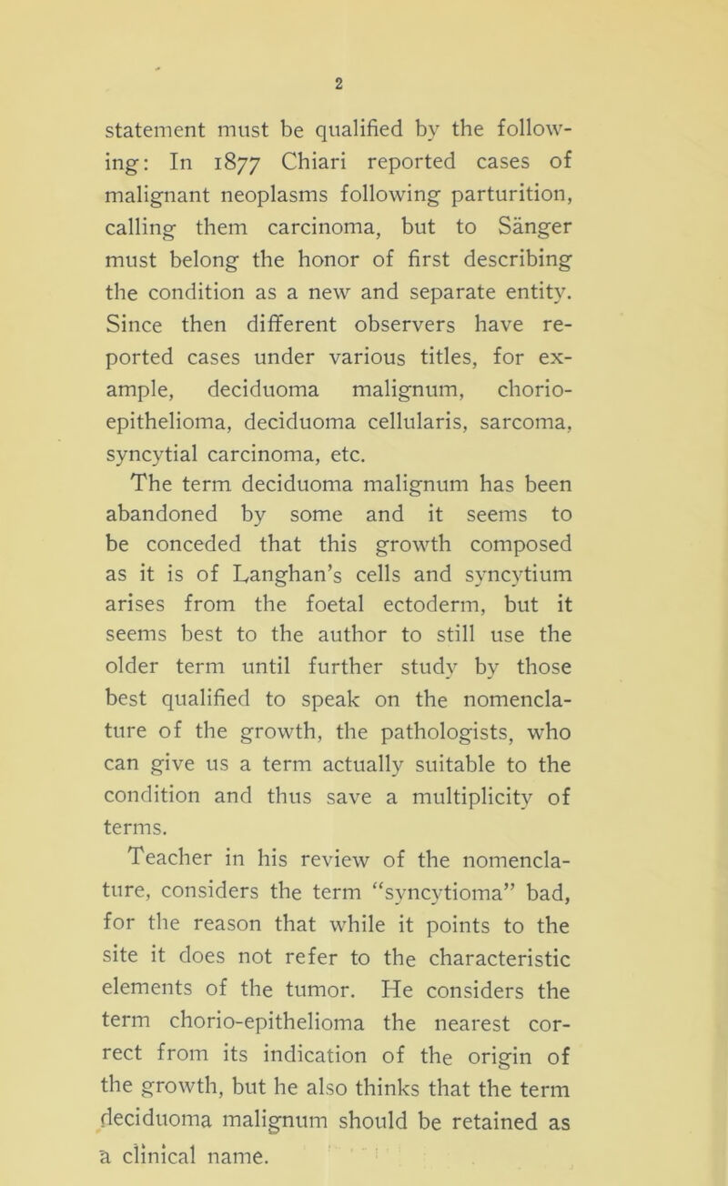 statement must be qualified by the follow- ing: In 1877 Chiari reported cases of malignant neoplasms following parturition, calling them carcinoma, but to Sanger must belong the honor of first describing the condition as a new and separate entity. Since then different observers have re- ported cases under various titles, for ex- ample, deciduoma malignum, chorio- epithelioma, deciduoma cellularis, sarcoma, syncytial carcinoma, etc. The term deciduoma malignum has been abandoned by some and it seems to be conceded that this growth composed as it is of Langhan’s cells and syncytium arises from the foetal ectoderm, but it seems best to the author to still use the older term until further study by those best qualified to speak on the nomencla- ture of the growth, the pathologists, who can give us a term actually suitable to the condition and thus save a multiplicity of terms. Teacher in his review of the nomencla- ture, considers the term “syncytioma” bad, for the reason that while it points to the site it does not refer to the characteristic elements of the tumor. He considers the term chorio-epithelioma the nearest cor- rect from its indication of the origin of the growth, but he also thinks that the term deciduoma malignum should be retained as a clinical name.