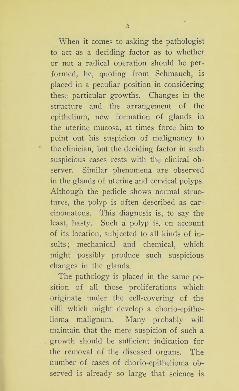 When it comes to asking the pathologist to act as a deciding factor as to whether or not a radical operation should be per- formed, he, quoting from Schmauch, is placed in a peculiar position in considering these particular growths. Changes in the structure and the arrangement of the epithelium, new formation of glands in the uterine mucosa, at times force him to point out his suspicion of malignancy to the clinician, but the deciding factor in such suspicious cases rests with the clinical ob- server. Similar phenomena are observed in the glands of uterine and cervical polyps. Although the pedicle shows normal struc- tures, the polyp is often described as car- cinomatous. This diagnosis is, to say the least, hasty. Such a polyp is, on account of its location, subjected to all kinds of in- sults; mechanical and chemical, which might possibly produce such suspicious changes in the glands. The pathology is placed in the same po- sition of all those proliferations which originate under the cell-covering of the villi which might develop a chorio-epithe- lioma malignum. Many probably will maintain that the mere suspicion of such a growth should be sufficient indication for the removal of the diseased organs. The number of cases of chorio-epithelioma ob- served is already so large that science is