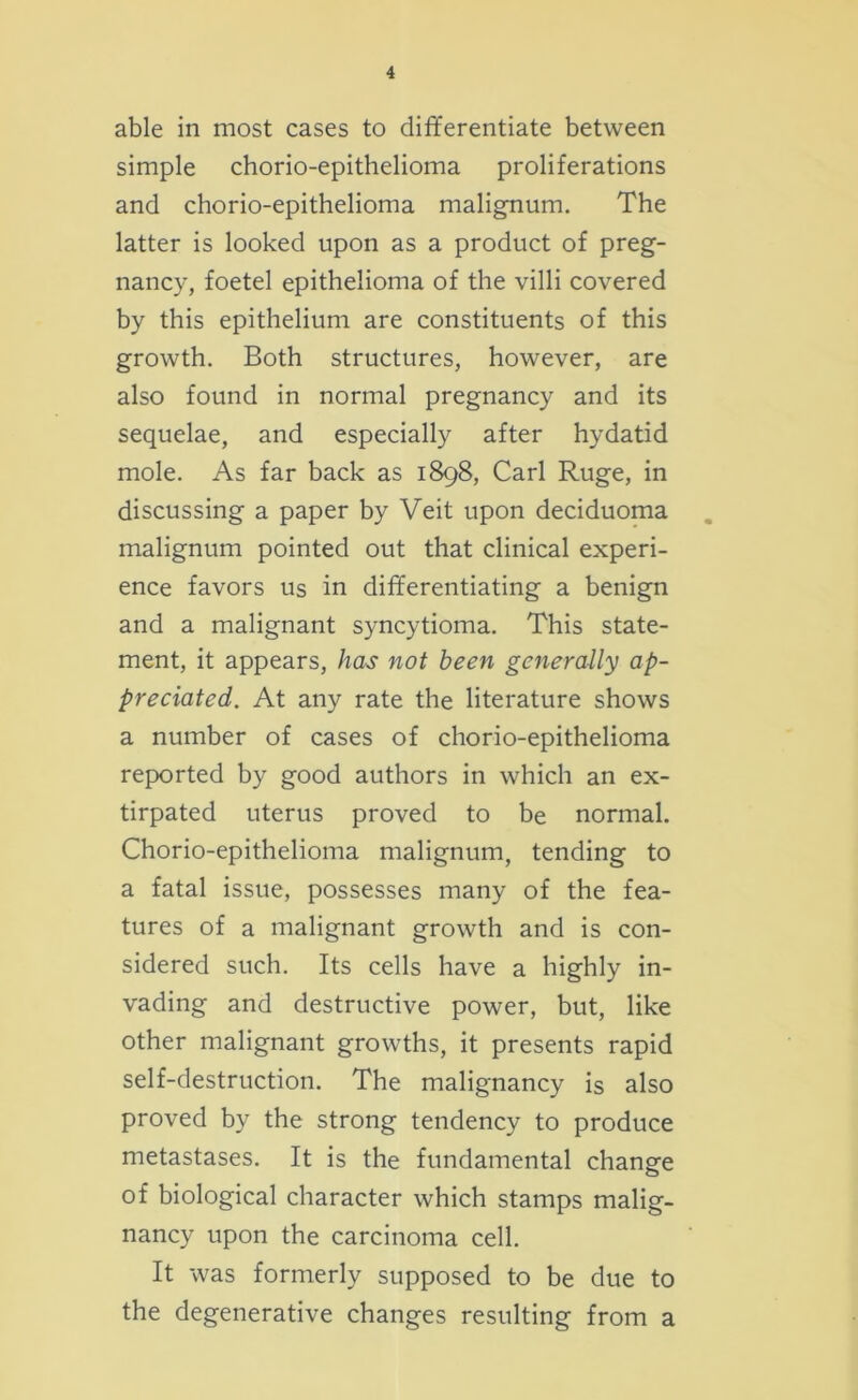 able in most cases to differentiate between simple chorio-epithelioma proliferations and chorio-epithelioma malignum. The latter is looked upon as a product of preg- nancy, foetel epithelioma of the villi covered by this epithelium are constituents of this growth. Both structures, however, are also found in normal pregnancy and its sequelae, and especially after hydatid mole. As far back as 1898, Carl Ruge, in discussing a paper by Veit upon deciduoma malignum pointed out that clinical experi- ence favors us in differentiating a benign and a malignant syncytioma. This state- ment, it appears, has not been generally ap- preciated. At any rate the literature shows a number of cases of chorio-epithelioma reported by good authors in which an ex- tirpated uterus proved to be normal. Chorio-epithelioma malignum, tending to a fatal issue, possesses many of the fea- tures of a malignant growth and is con- sidered such. Its cells have a highly in- vading and destructive power, but, like other malignant growths, it presents rapid self-destruction. The malignancy is also proved by the strong tendency to produce metastases. It is the fundamental change of biological character which stamps malig- nancy upon the carcinoma cell. It was formerly supposed to be due to the degenerative changes resulting from a