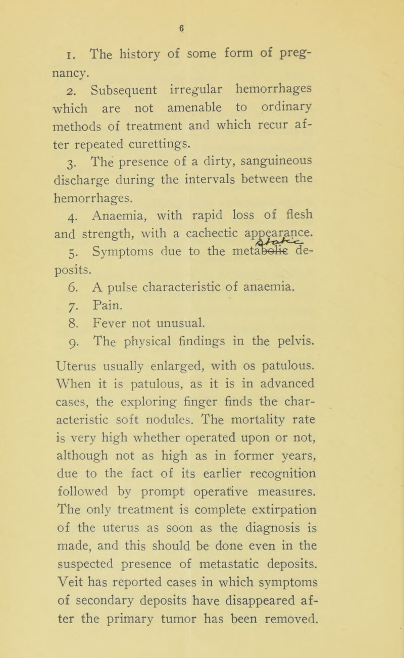 1. The history of some form of preg- nancy. 2. Subsequent irregular hemorrhages which are not amenable to ordinary methods of treatment and which recur af- ter repeated curettings. 3. The presence of a dirty, sanguineous discharge during the intervals between the hemorrhages. 4. Anaemia, with rapid loss of flesh and strength, with a cachectic appeanmce. 5. Symptoms due to the meta&ohe de- posits. 6. A pulse characteristic of anaemia. 7. Pain. 8. Fever not unusual. 9. The physical findings in the pelvis. Uterus usually enlarged, with os patulous. When it is patulous, as it is in advanced cases, the exploring finger finds the char- acteristic soft nodules. The mortality rate is very high whether operated upon or not, although not as high as in former years, due to the fact of its earlier recognition followed by prompt operative measures. The only treatment is complete extirpation of the uterus as soon as the diagnosis is made, and this should be done even in the suspected presence of metastatic deposits. Veit has reported cases in which symptoms of secondary deposits have disappeared af- ter the primary tumor has been removed.