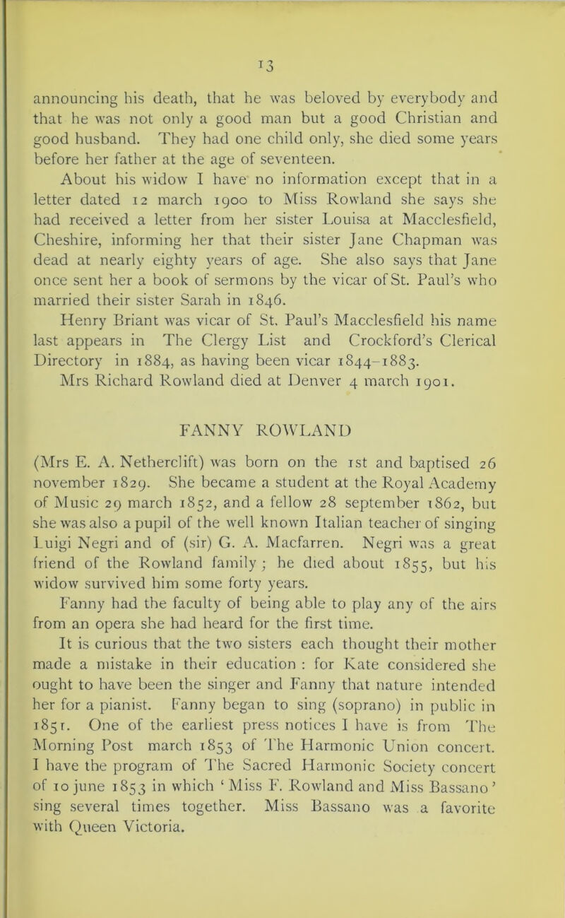 announcing his death, that he was beloved by everybody and that he was not only a good man but a good Christian and good husband. They had one child only, she died some years before her father at the age of seventeen. About his widow I have no information except that in a letter dated 12 march igoo to Miss Rowland she says she had received a letter from her sister Loui.sa at Macclesfield, Cheshire, informing her that their sister Jane Chapman Avas dead at nearly eighty years of age. She also says that Jane once sent her a book of sermons by the vicar of St. Paul’s who married their sister Sarah in 1846. Henry Eriant was vicar of St. Paul’s Macclesfield his name last appears in The Clergy List and Crockford’s Clerical Directory in 1884, as having been vicar 1844-1883. Mrs Richard Rowland died at Denver 4 march 1901. FANNY ROWLAND (Mrs E. A. Netherclift) Avas born on the ist and baptised 26 november 1829. She became a student at the Royal Academy of Music 29 march 1852, and a fellow 28 September 1862, but she Avas also a pupil of the Avell knoAvn Italian teacher of singing Luigi Negri and of (sir) G. A. Macfarren. Negri Avas a great friend of the RoAvland family; he died about 1855, AvidoAv survived him some forty years. Fanny had the faculty of being able to play any of the airs from an opera she had heard for the first time. It is curious that the tAvo sisters each thought their mother made a mistake in their education ; for Kate considered she ought to have been the singer and Fanny that nature intended her for a pianist. Fanny began to sing (soprano) in public in 185 r. One of the earliest press notices I have is from 'Phe Morning Post march 1853 of 'I'he Harmonic Union concert. I have the program of d’he Sacred Harmonic Society concert of 10 June 1853 in which ‘Miss F. RoAvland and Miss Bassano’ sing .several times together. Miss Bassano Avas a favorite Avith Queen Victoria.