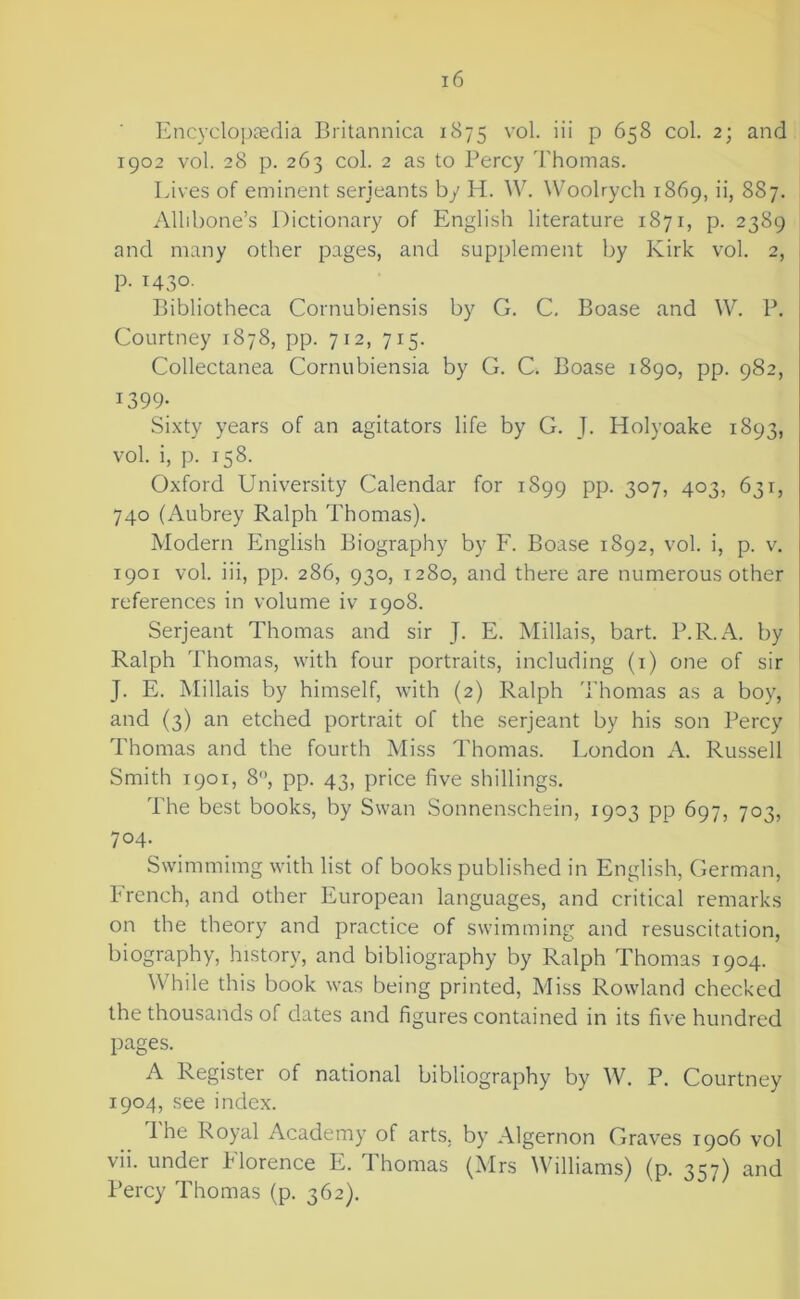 Encyclopaedia Britannica 1875 \*ol. iii p 658 col. 2; and 1902 vol. 28 p. 263 col. 2 as to Percy Thomas. Lives of eminent serjeants by H. W. Woolrych 1869, ii, 887. Allibone’s Dictionary of English literature 1871, p. 2389 and many other pages, and supplement by Kirk vol. 2, p. 1430. Bibliotheca Cornubiensis by G. C, Boase and W. P. Courtney 1878, pp. 712, 715. Collectanea Cornubiensia by G. C. Boase 1890, pp. 982, 1399; Sixty years of an agitators life by G. J. Holyoake 1893, vol. i, p. 158. Oxford University Calendar for 1899 pp. 307, 403, 631, 740 (Aubrey Ralph Thomas). Modern English Biography by F. Boase 1892, vol. i, p. v. 1901 vol. iii, pp. 286, 930, 1280, and there are numerous other references in volume iv 1908. Serjeant Thomas and sir J. E. Millais, bart. P.R.A. by Ralph Thomas, with four portraits, including (i) one of sir J. E. Millais by himself, with (2) Ralph Thomas as a boy, and (3) an etched portrait of the serjeant by his son Percy Thomas and the fourth Miss Thomas. London A. Russell Smith 1901, 8, pp. 43, price five shillings. The best books, by Swan Sonnenschein, 1903 pp 697, 703, 704. Swimmimg with list of books published in English, German, French, and other European languages, and critical remarks on the theory and practice of swimming and resuscitation, biography, history, and bibliography by Ralph Thomas 1904. While this book was being printed. Miss Rowland checked the thousands of dates and figures contained in its five hundred pages. A Register of national bibliography by W. P. Courtney 1904, see index. The Royal Academy of arts, by Algernon Graves 1906 vol vii. under Florence E. Thomas (Mrs Williams) (p. 357) and Percy Thomas (p. 362).