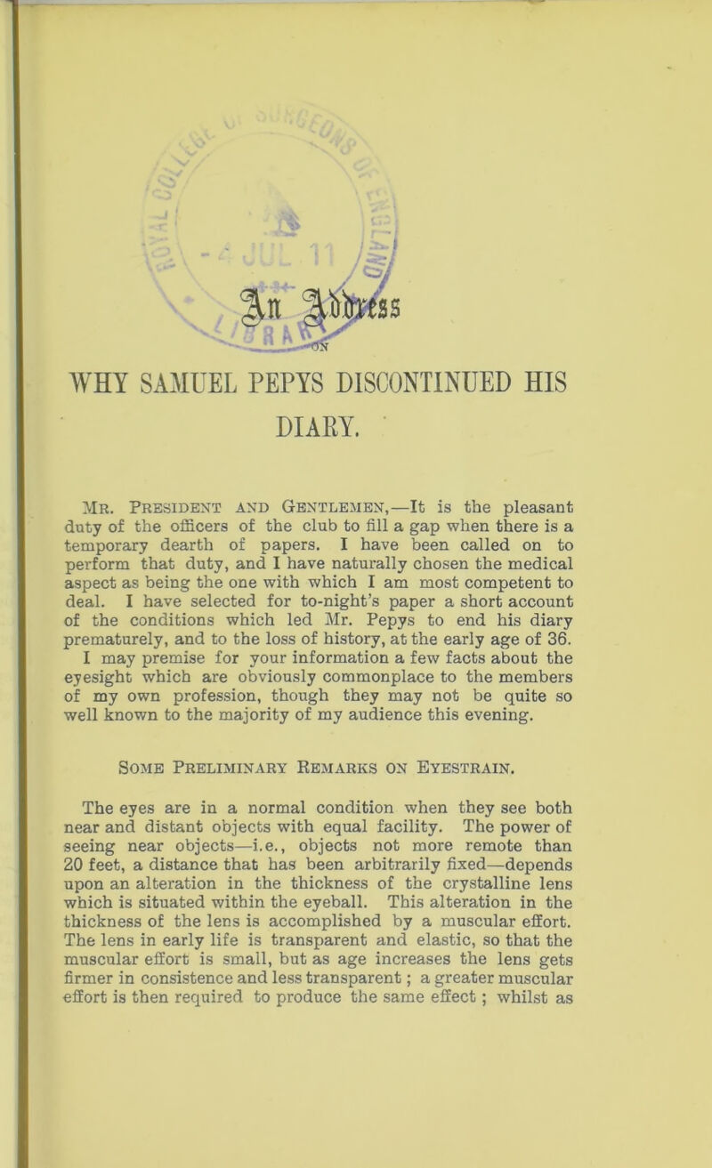 WHY SAMUEL PEPYS DISCONTINUED HIS DIARY. Mr. President and Gentlemen,—It is the pleasant duty of the officers of the club to fill a gap when there is a temporary dearth of papers. I have been called on to perform that duty, and I have naturally chosen the medical aspect as being the one with which I am most competent to deal. I have selected for to-night’s paper a short account of the conditions which led Mr. Pepys to end his diary prematurely, and to the loss of history, at the early age of 36. I may premise for your information a few facts about the eyesight which are obviously commonplace to the members of my own profession, though they may not be quite so well known to the majority of my audience this evening. Some Preliminary Remarks on Eyestrain. The eyes are in a normal condition when they see both near and distant objects with equal facility. The power of seeing near objects—i.e., objects not more remote than 20 feet, a distance that has been arbitrarily fixed—depends upon an alteration in the thickness of the crystalline lens which is situated within the eyeball. This alteration in the thickness of the lens is accomplished by a muscular effort. The lens in early life is transparent and elastic, so that the muscular effort is small, but as age increases the lens gets firmer in consistence and less transparent; a greater muscular effort is then required to produce the same effect; whilst as