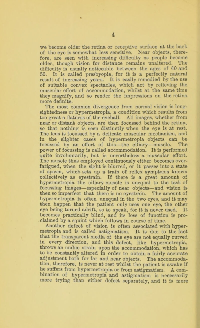 we become older the retina or receptive surface at the back of the eye is somewhat less sensitive, iSear objects, there- fore, are seen with increasing difficulty as people become older, though vision for distance remains unaltered. The difficulty is usually noticeable between the ages of 40 and 50. It is called presbyopia, for it is a perfectly natural result of increasing years. It is easily remedied by the use of suitable convex spectacles, which act by relieving the muscular effort of accommodation, whilst at the same time they magnify, and so render the impressions on the retina more definite. The most common divergence from normal vision is long- sightedness or hypermetropia, a condition which results from too great a flatness of the eyeball. All images, whether from near or distant objects, are then focussed behind the retina, so that nothing is seen distinctly when the eye is at rest. The lens is focussed by a delicate muscular mechanism, and in the slighter cases of hypermetropia objects can be focussed by an effort of this—the ciliary—muscle. The power of focussing is called accommodation. It is performed quite involuntarily, but is nevertheless a muscular effort. The muscle thus employed continuously either becomes over- fatigued, when the sight is blurred, or it passes into a state of spasm, which sets up a train of reflex symptoms known collectively as eyestrain. If there is a great amount of hypermetropia the ciliary muscle is unequal to the task of focussing images—especially of near objects—and vision is then so imperfect that there is no eyestrain. The amount of hypermetropia is often unequal in the two eyes, and it may then happen that the patient only uses one eye, the other eye being turned adrift, so to speak, for it is never used. It becomes practically blind, and its loss of function is pro- claimed by a squint which follows in course of time. Another defect of vision is often associated with hyper- metropia and is called astigmatism. It is due to the fact that the transparent media of the eye are not equally curved in every direction, and this defect, like hypermetropia, throws an undue strain upon the accommodation, which has to be constantly altered in order to obtain a fairly accurate adjustment both for far and near objects. The accommoda- tion, therefore, is never at rest whilst the patient is awake if he suffers from hypermetropia or from astigmatism. A com- bination of hypermetropia and astigmatism is necessarily more trying than either defect separately, and it is more