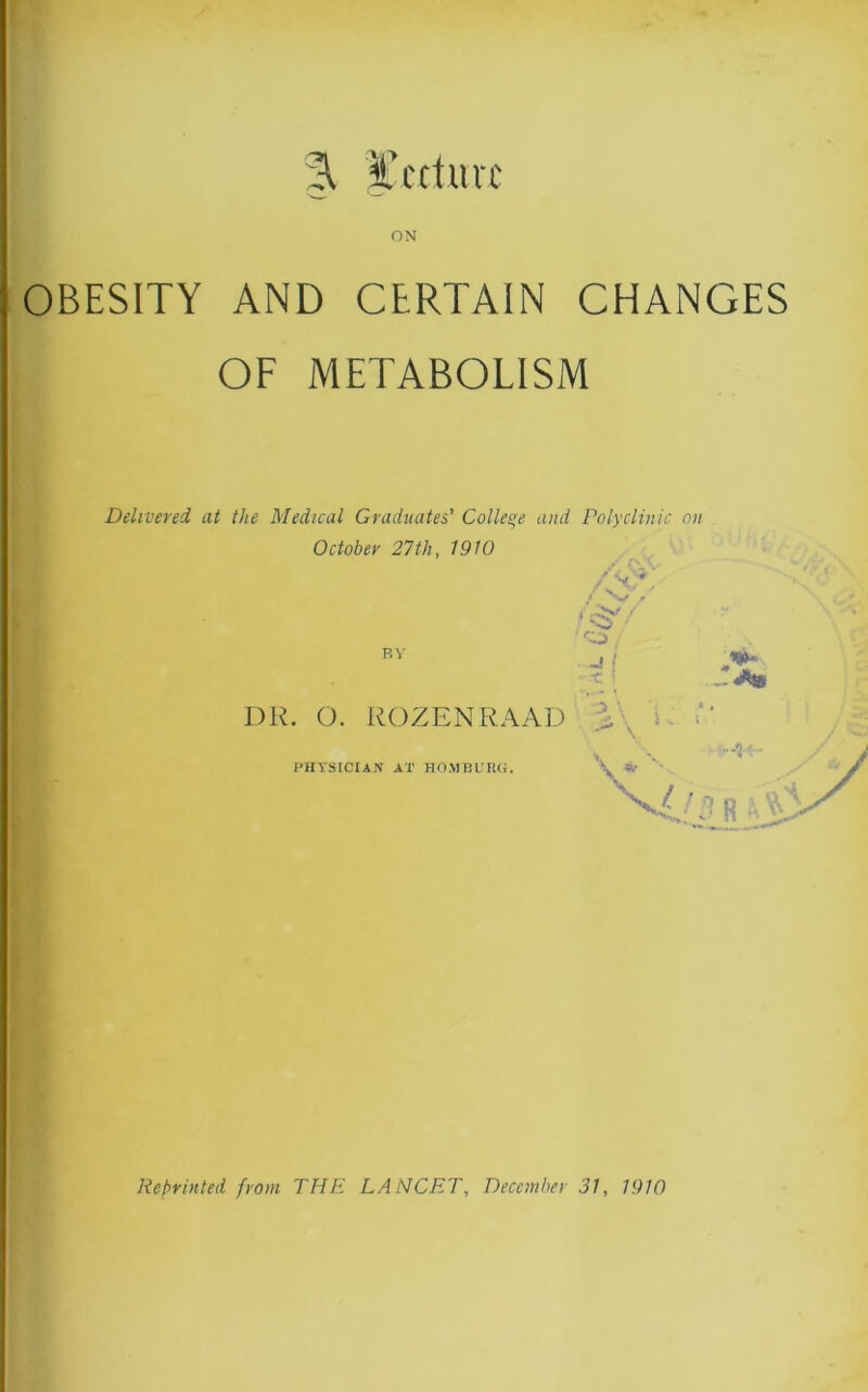 ■ % lecture ON OBESITY AND CERTAIN CHANGES OF METABOLISM Delivered at the Medical Graduates' College and Polyclinic on October 27th, 1910 BY DR. O. ROZENRAAD PHYSICIAN AT HOMBURG. /\* / \/ .r i f