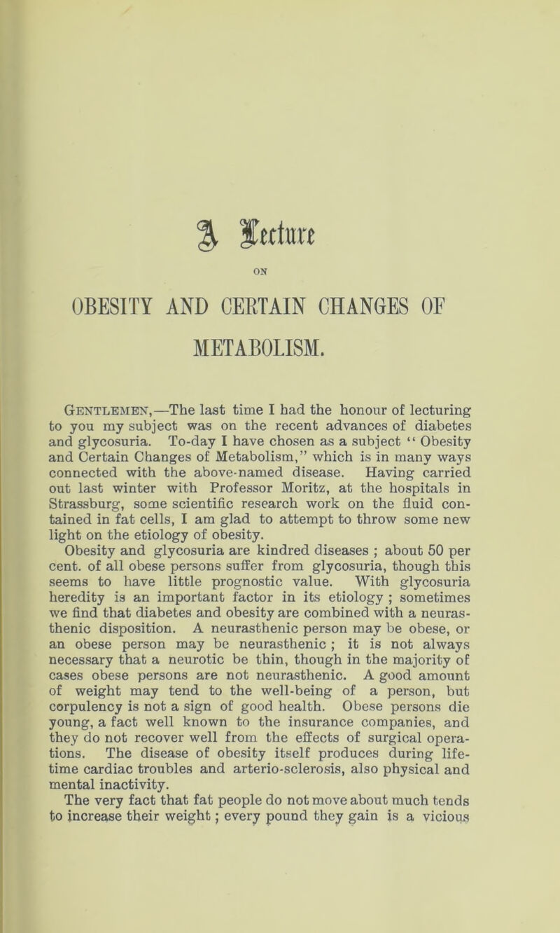 % ftrtuw ON OBESITY AND CERTAIN CHANGES OF METABOLISM. Gentlemen,—The last time I had the honour of lecturing to you my subject was on the recent advances of diabetes and glycosuria. To-day I have chosen as a subject “ Obesity and Certain Changes of Metabolism,” which is in many ways connected with the above-named disease. Having carried out last winter with Professor Moritz, at the hospitals in Strassburg, some scientific research work on the fluid con- tained in fat cells, I am glad to attempt to throw some new light on the etiology of obesity. Obesity and glycosuria are kindred diseases ; about 50 per cent, of all obese persons suffer from glycosuria, though this seems to have little prognostic value. With glycosuria heredity is an important factor in its etiology ; sometimes we find that diabetes and obesity are combined with a neuras- thenic disposition. A neurasthenic person may be obese, or an obese person may be neurasthenic ; it is not always necessary that a neurotic be thin, though in the majority of cases obese persons are not neurasthenic. A good amount of weight may tend to the well-being of a person, but corpulency is not a sign of good health. Obese persons die young, a fact well known to the insurance companies, and they do not recover well from the effects of surgical opera- tions. The disease of obesity itself produces during life- time cardiac troubles and arterio-sclerosis, also physical and mental inactivity. The very fact that fat people do not move about much tends to increase their weight; every pound they gain is a vicious