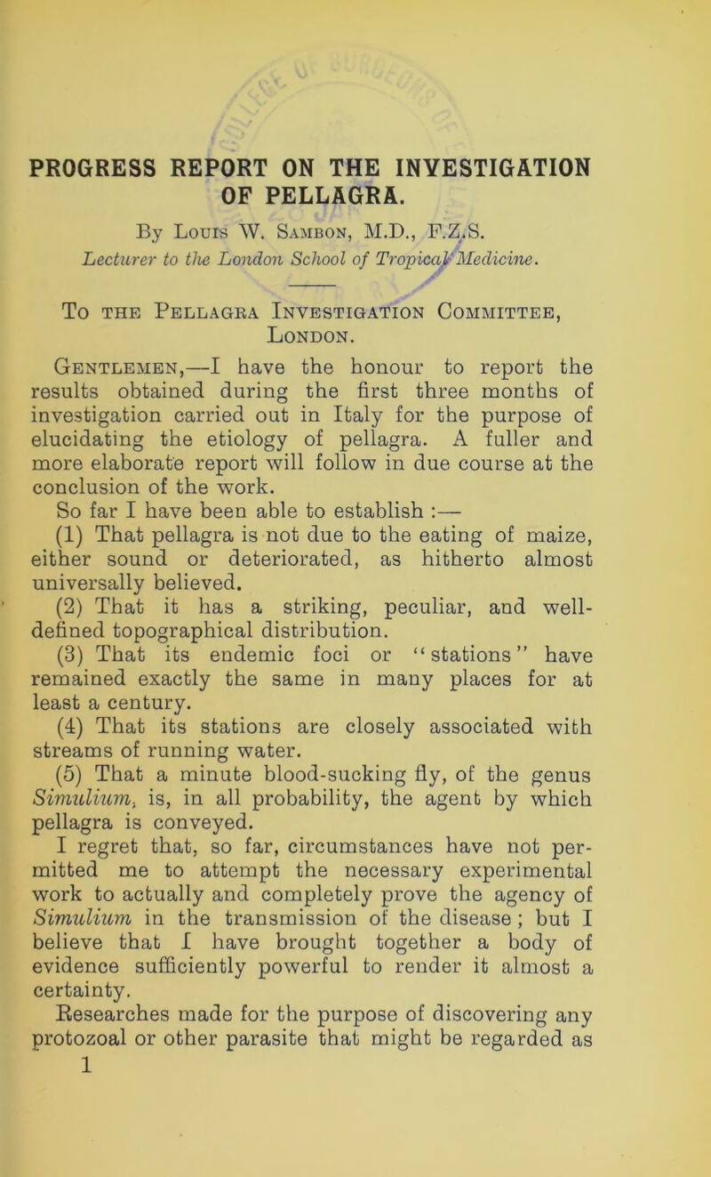 PROGRESS REPORT ON THE INVESTIGATION OF PELLAGRA. By Louis W. Sambon, M.D., F.Z.S. Lecturer to the London School of Tropica^'Medicine. To THE Pellagra Investigation Committee, London. Gentlemen,—I have the honour to report the results obtained during the first three months of investigation carried out in Italy for the purpose of elucidating the etiology of pellagra. A fuller and more elaborate report will follow in due course at the conclusion of the work. So far I have been able to establish ;— (1) That pellagra is not due to the eating of maize, either sound or deteriorated, as hitherto almost universally believed. (2) That it has a striking, peculiar, and well- defined topographical distribution. (3) That its endemic foci or “stations” have remained exactly the same in many places for at least a century. (I) That its stations are closely associated with streams of running water. (5) That a minute blood-sucking fly, of the genus Simulium, is, in all probability, the agent by which pellagra is conveyed. I regret that, so far, circumstances have not per- mitted me to attempt the necessary experimental work to actually and completely prove the agency of Simulium in the transmission of the disease; but I believe that I have brought together a body of evidence sufficiently powerful to render it almost a certainty. Researches made for the purpose of discovering any protozoal or other parasite that might be regarded as