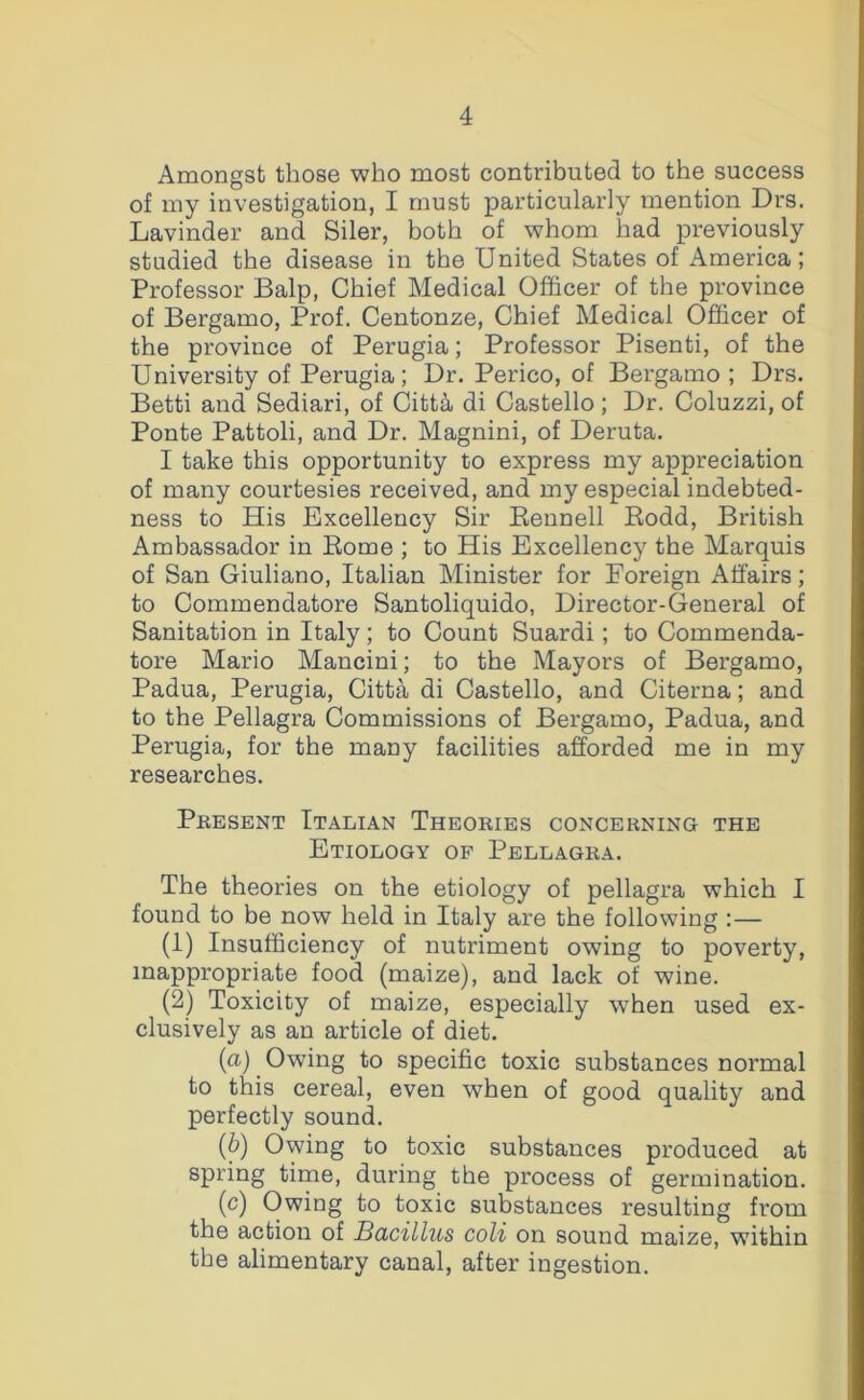 Amongst those who most contributed to the success of my investigation, I must particularly mention Drs. Lavinder and Siler, both of whom had previously studied the disease in the United States of America; Professor Balp, Chief Medical Officer of the province of Bergamo, Prof. Centonze, Chief Medical Officer of the province of Perugia; Professor Pisenti, of the University of Perugia; Dr. Perico, of Bergamo ; Drs. Betti and Sediari, of Citt^ di Castello; Dr. Coluzzi, of Ponte Pattoli, and Dr. Magnini, of Deruta. I take this opportunity to express my appreciation of many courtesies received, and my especial indebted- ness to His Excellency Sir Reunell Rodd, British Ambassador in Rome ; to His Excellency the Marquis of San Giuliano, Italian Minister for Foreign Affairs; to Commendatore Santoliquido, Director-General of Sanitation in Italy; to Count Suardi; to Commenda- tore Mario Mancini; to the Mayors of Bergamo, Padua, Perugia, Citta di Castello, and Citerna; and to the Pellagra Commissions of Bergamo, Padua, and Perugia, for the many facilities afforded me in my researches. Present Italian Theories concerning the Etiology of Pellagra. The theories on the etiology of pellagra which I found to be now held in Italy are the following :— (1) Insufficiency of nutriment owing to poverty, inappropriate food (maize), and lack of wine. (2) Toxicity of maize, especially when used ex- clusively as an article of diet. (a) Owing to specific toxic substances normal to this cereal, even when of good quality and perfectly sound. (b) Owing to toxic substances produced at spring time, during the process of germination. (c) Owing to toxic substances resulting from the action of Bacillus coli on sound maize, within the alimentary canal, after ingestion.