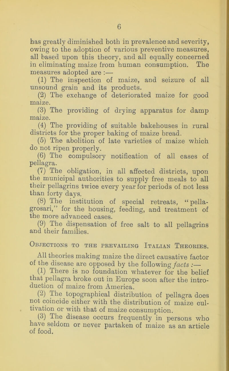 has greatly diminished both in prevalence and severity, owing to the adoption of various preventive measures, all based upon this theory, and all equally concerned in eliminating maize from human consumption. The measures adopted are :— (1) The inspection of maize, and seizure of all unsound grain and its products. (2) The exchange of deteriorated maize for good maize. (3) The providing of drying apparatus for damp maize. (4) The providing of suitable bakehouses in rural districts for the proper baking of maize bread. (5) The abolition of late varieties of maize which do not ripen properly. (6) The compulsory notification of all cases of pellagra. (7) The obligation, in all affected districts, upon the municipal authorities to supply free meals to all their pellagrins twice every year for periods of not less than forty days. (8) The institution of special retreats, “pella- grosari,” for the housing, feeding, and treatment of the more advanced cases. (9) The dispensation of free salt to all pellagrins and their families. Objections to the prevailing Italian Theories. All theories making maize the direct causative factor of the disease are opposed by the following/ac^s ;— (1) There is no foundation whatever for the belief that pellagra broke out in Europe soon after the intro- duction of maize from America. (2) The topographical distribution of pellagra does not coincide either w’ith the distribution of maize cul- tivation or with that of maize consumption. (3) The disease occurs frequently in persons who have seldom or never partaken of maize as an article of food.