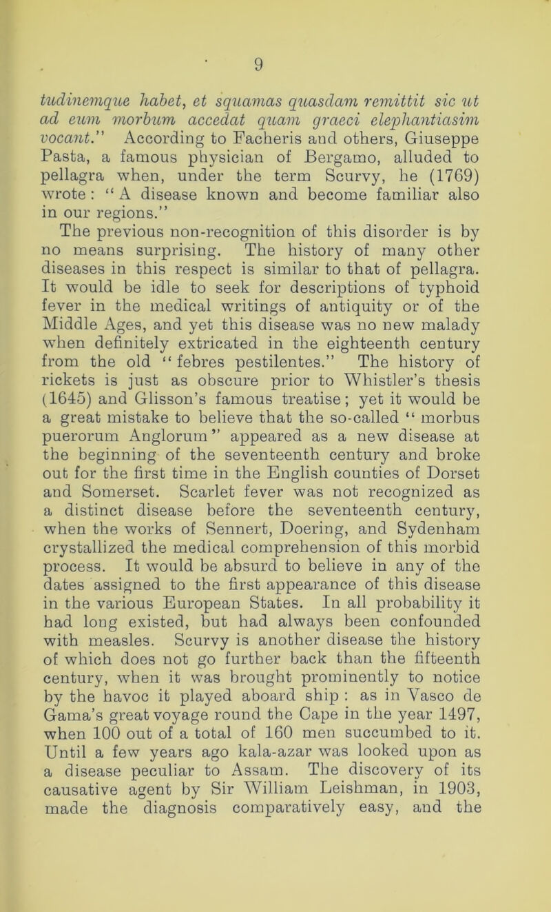 hcdinemque habet, et squamas qiiasclam remittit sic ut ad eum morhum accedat quam graeci elepliantiasim vocant. According to Facheris and others, Giuseppe Pasta, a famous physician of Bergamo, alluded to pellagra when, under the term Scurvy, he (1769) wrote : “ A disease known and become familiar also in our regions.” The previous non-recognition of this disorder is by no means surprising. The history of many other diseases in this respect is similar to that of pellagra. It would be idle to seek for descriptions of typhoid fever in the medical writings of antiquity or of the Middle Ages, and yet this disease was no new malady when definitely extricated in the eighteenth century from the old “ febres pestilentes.” The history of rickets is just as obscure prior to Whistler’s thesis (1645) and Glisson’s famous treatise; yet it would be a great mistake to believe that the so-called “ morbus puerorum Anglorum” appeared as a new disease at the beginning of the seventeenth century and broke out for the first time in the English counties of Dorset and Somerset. Scarlet fever was not recognized as a distinct disease before the seventeenth century, when the works of Sennert, Doering, and Sydenham crystallized the medical comprehension of this morbid process. It would be absurd to believe in any of the dates assigned to the first appearance of this disease in the various European States. In all probability it had long existed, but had always been confounded with measles. Scurvy is another disease the history of which does not go further back than the fifteenth century, when it was brought prominently to notice by the havoc it played aboard ship ; as in Vasco de Gama’s great voyage round the Cape in the year 1497, when 100 out of a total of 160 men succumbed to it. Until a few years ago kala-azar was looked upon as a disease peculiar to Assam. The discovery of its causative agent by Sir William Leishman, in 1903, made the diagnosis comparatively easy, and the