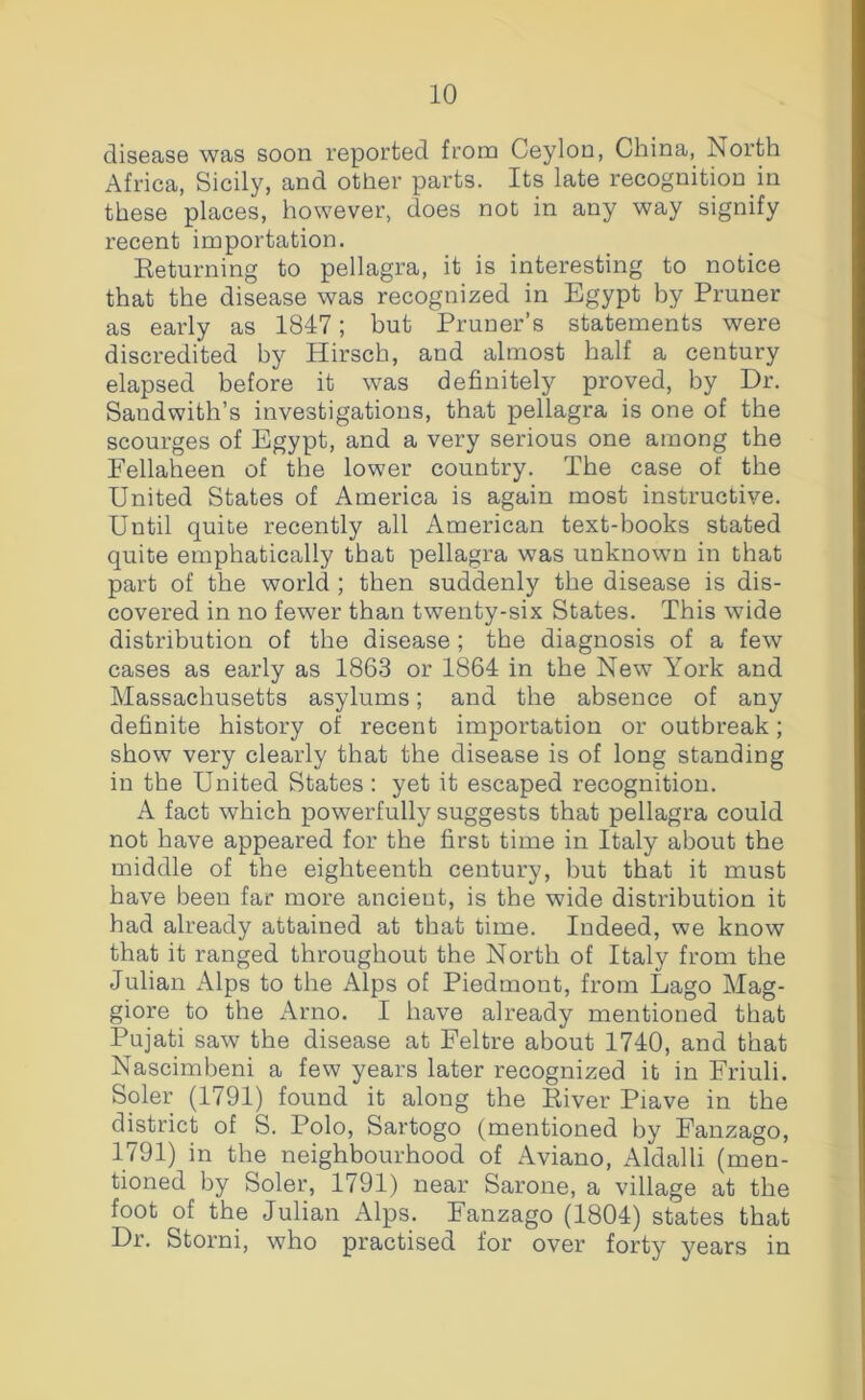 disease was soon reported from Ceylon, China, North Africa, Sicily, and other parts. Its late recognition in these places, however, does not in any way signify recent importation. Eeturning to pellagra, it is interesting to notice that the disease was recognized in Egypt by Pruner as early as 1847; but Pruner’s statements were discredited by Hirsch, and almost half a century elapsed before it was definitely proved, by Dr. Sandwith’s investigations, that pellagra is one of the scourges of Egypt, and a very serious one among the Fellaheen of the lower country. The case of the United States of America is again most instructive. Until quite recently all American text-books stated quite emphatically that pellagra was unknown in that part of the world ; then suddenly the disease is dis- covered in no fewer than twenty-six States. This wide distribution of the disease; the diagnosis of a few cases as early as 1863 or 1864 in the New York and Massachusetts asylums; and the absence of any definite history of recent importation or outbreak; show very clearly that the disease is of long standing in the United States; yet it escaped recognition. A fact which powerfully suggests that pellagra could not have appeared for the first time in Italy about the middle of the eighteenth century, but that it must have been far more ancient, is the wide distribution it had already attained at that time. Indeed, we know that it ranged throughout the North of Italy from the Julian Alps to the Alps of Piedmont, from Lago Mag- giore to the x^rno. I have already mentioned that Pujati saw the disease at Feltre about 1740, and that Nascimbeni a few years later recognized it in Friuli. Soler (1791) found it along the Kiver Piave in the district of S. Polo, Sartogo (mentioned by Fanzago, 1791) in the neighbourhood of Aviano, Aldalli (men- tioned by Soler, 1791) near Sarone, a village at the foot of the Julian xAlps. Fanzago (1804) states that Dr. Storni, who practised for over forty years in