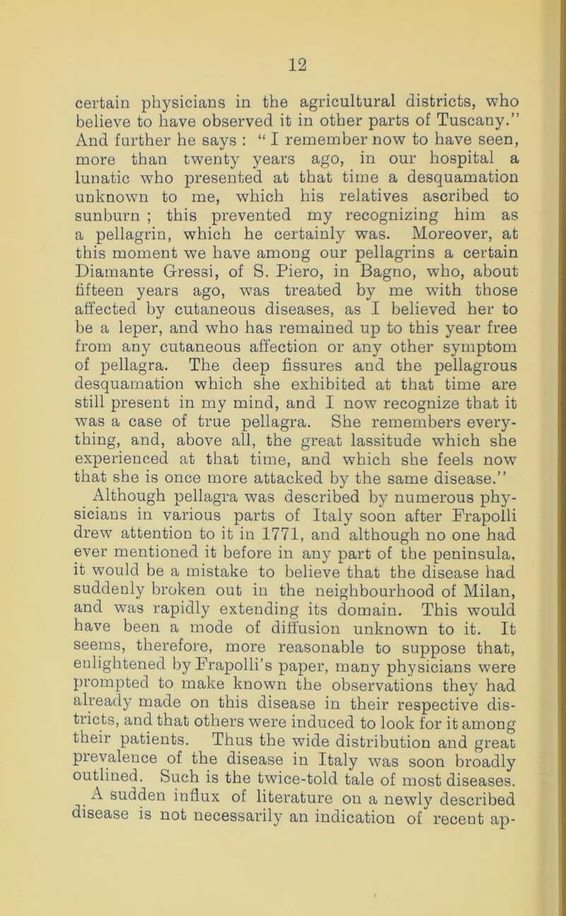 certain physicians in the agricultural districts, who believe to have observed it in other parts of Tuscany.” And further he says : “ I remember now to have seen, more than twenty years ago, in our hospital a lunatic who presented at that time a desquamation unknown to me, which his relatives ascribed to sunburn ; this prevented my recognizing him as a pellagrin, which he certainly was. Moreover, at this moment we have among our pellagrins a certain Diamante Gressi, of S. Piero, in Bagno, who, about fifteen years ago, was treated by me with those affected by cutaneous diseases, as I believed her to be a leper, and who has remained up to this year free from any cutaneous affection or any other symptom of pellagra. The deep fissures and the pellagrous desquamation which she exhibited at that time are still present in my mind, and I now recognize that it was a case of true pellagra. She remembers every- thing, and, above all, the great lassitude which she experienced at that time, and which she feels now that she is once more attacked by the same disease.” Although pellagra was described by numerous phy- sicians in various parts of Italy soon after Frapolli drew attention to it in 1771, and although no one had ever mentioned it before in any part of the peninsula, it would be a mistake to believe that the disease had suddenly broken out in the neighbourhood of Milan, and was rapidly extending its domain. This would have been a mode of diffusion unknown to it. It seems, therefore, more reasonable to suppose that, enlightened by Frapolli’s paper, manj'^ physicians were prompted to make known the observations they had already made on this disease in their respective dis- tricts, and that others were induced to look for it among their patients. Thus the wide distribution and great prevalence of the disease in Italy was soon broadly outlined. Such is the twice-told tale of most diseases. A sudden influx of literature on a newly described disease is not necessarily an indication of recent ap-