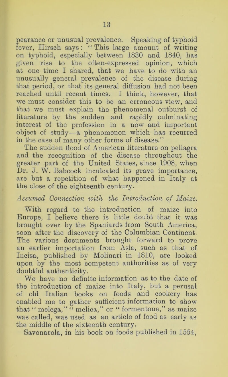 pearance or unusual prevalence. Speaking of typhoid fever, Hirsch says: “This large amount of writing on typhoid, especially between 1830 and 1840, has given rise to the often-expressed opinion, which at one time I shared, that we have to do with an unusually general prevalence of the disease during that period, or that its general diffusion had not been reached until recent times. I think, however, that we must consider this to be an erroneous view, and that we must explain the phenomenal outburst of literature by the sudden and rapidly culminating interest of the profession in a new and important object of study—a phenomenon which has recurred in the case of many other forms of disease.” The sudden Hood of American literature on pellagra and the recognition of the disease throughout the greater part of the United States, since 1908, when Ur. J. W. Babcock inculcated its grave importance, are but a repetition of what happened in Italy at the close of the eighteenth century. Assumed Connection ivith the Introduction of Maize. With regard to the introduction of maize into Europe, I believe there is little doubt that it was brought over by the Spaniards from South America, soon after the discovery of the Columbian Continent, The various documents brought forward to prove an earlier importation from Asia, such as that of Incisa, published by Molinari in 1810, are looked upon by the most competent authorities as of very doubtful authenticity. We have no definite information as to the date of the introduction of maize into Italy, but a perusal of old Italian books on foods and cookery has enabled me to gather sufficient information to show that “ melega,” “ melica,” or “ formentone,” as maize was called, was used as an article of food as early as the middle of the sixteenth century. Savonarola, in his book on foods published in 1554,