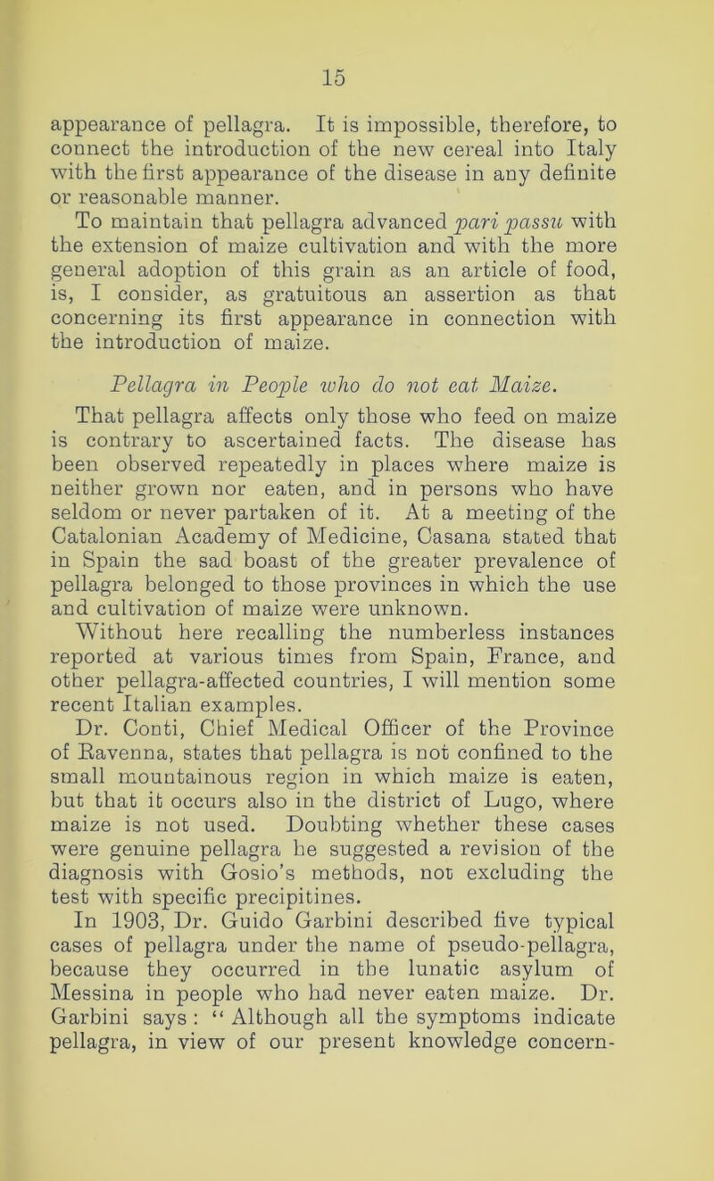 appearance of pellagra. It is impossible, therefore, to connect the introduction of the new cereal into Italy with the first appearance of the disease in any definite or reasonable manner. To maintain that pellagra advanced pari passu with the extension of maize cultivation and with the more general adoption of this grain as an article of food, is, I consider, as gratuitous an assertion as that concerning its first appearance in connection with the introduction of maize. Pellagra in People ivlio do not eat Maize. That pellagra affects only those who feed on maize is contrary to ascertained facts. The disease has been observed repeatedly in places where maize is neither grown nor eaten, and in persons who have seldom or never partaken of it. At a meeting of the Catalonian Academy of Medicine, Casana stated that in Spain the sad boast of the greater prevalence of pellagra belonged to those provinces in which the use and cultivation of maize were unknown. Without here recalling the numberless instances reported at various times from Spain, France, and other pellagra-affected countries, I will mention some recent Italian examples. Dr. Conti, Chief Medical Officer of the Province of Eavenna, states that pellagra is not confined to the small mountainous region in which maize is eaten, but that it occurs also in the district of Lugo, where maize is not used. Doubting whether these cases were genuine pellagra he suggested a revision of the diagnosis with Gosio’s methods, not excluding the test with specific precipitines. In 1903, Dr. Guido Garbini described five typical cases of pellagra under the name of pseudo-pellagra, because they occurred in the lunatic asylum of Messina in people who had never eaten maize. Dr. Garbini says : “ Although all the symptoms indicate pellagra, in view of our present knowledge concern-