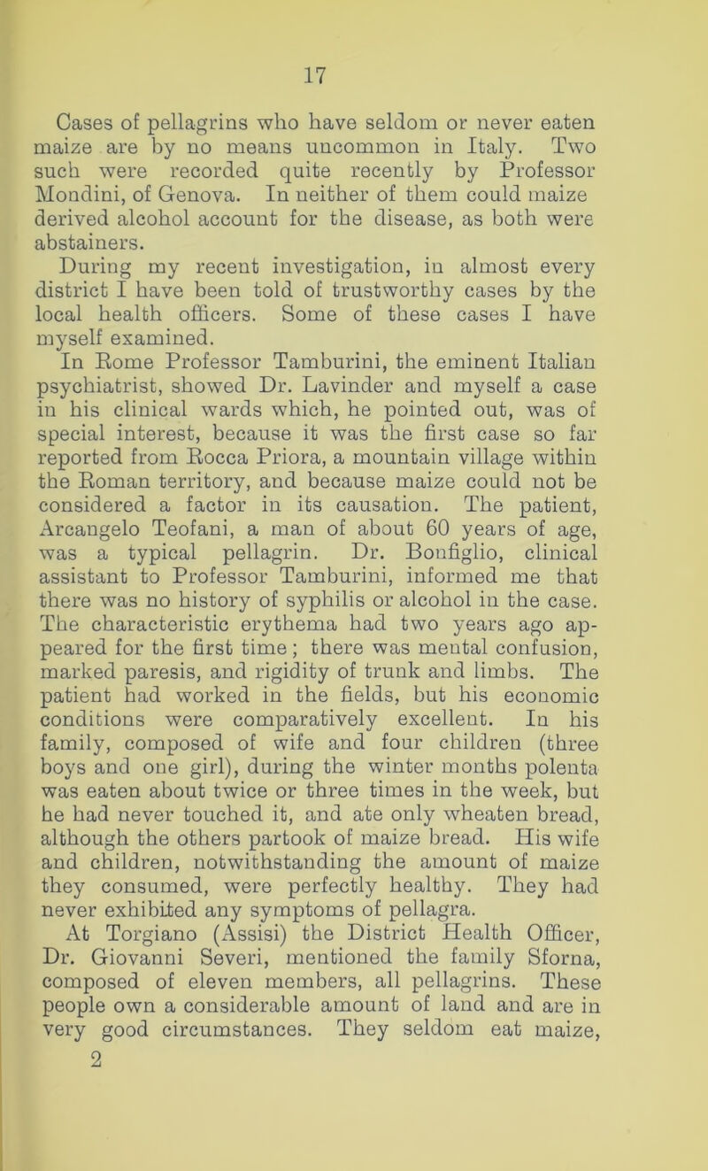Cases of pellagrins who have seldom or never eaten maize are by no means uncommon in Italy. Two such were recorded quite recently by Professor Mondini, of Genova. In neither of them could maize derived alcohol account for the disease, as both were abstainers. During my recent investigation, in almost every district I have been told of trustworthy cases by the local health officers. Some of these cases I have myself examined. In Eome Professor Tamburini, the eminent Italian psychiatrist, showed Dr. Lavinder and myself a case in his clinical wards which, he pointed out, was of special interest, because it was the first case so far reported from Eocca Priora, a mountain village within the Eoman territory, and because maize could not be considered a factor in its causation. The patient, Arcangelo Teofani, a man of about 60 years of age, was a typical pellagrin. Dr. Bonfiglio, clinical assistant to Professor Tamburini, informed me that there was no history of syphilis or alcohol in the case. The characteristic erythema had two years ago ap- peared for the first time; there was mental confusion, marked paresis, and rigidity of trunk and limbs. The patient had worked in the fields, but his economic conditions were comparatively excellent. In his family, composed of wife and four children (three boys and one girl), during the winter months polenta was eaten about twice or three times in the week, but he had never touched it, and ate only wheaten bread, although the others partook of maize bread. His wife and children, notwithstanding the amount of maize they consumed, were perfectly healthy. They had never exhibited any symptoms of pellagra. At Torgiano (Assisi) the District Health Officer, Dr. Giovanni Severi, mentioned the family Sforna, composed of eleven members, all pellagrins. These people own a considerable amount of laud and are in very good circumstances. They seldom eat maize, 2