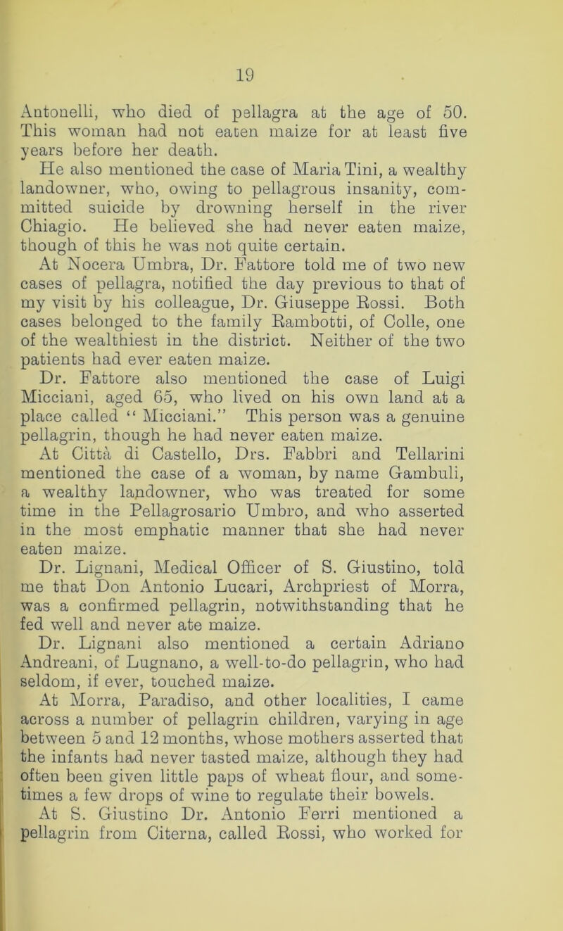 Antouelli, who died of pellagra at the age of 50. This woman had not eacen maize for at least five years before her death. He also mentioned the case of Maria Tini, a wealthy landowner, who, owing to pellagrous insanity, com- mitted suicide by drowning herself in the river Chiagio. He believed she had never eaten maize, though of this he was not quite certain. At Nocera Umbra, Dr. Fattore told me of two new cases of pellagra, notified the day previous to that of my visit by his colleague. Dr. Giuseppe Eossi. Both cases belonged to the family Bambotti, of Colle, one of the wealthiest in the district. Neither of the two patients had ever eaten maize. Dr. Fattore also mentioned the case of Luigi Micciani, aged 65, who lived on his own land at a place called “ Micciani.” This person was a genuine pellagrin, though he had never eaten maize. At Citta di Gastello, Drs. Fabbri and Tellarini mentioned the case of a woman, by name Gambuli, a wealthy lapdowner, who was treated for some time in the Pellagrosario Umbro, and who asserted in the most emphatic manner that she had never eaten maize. Dr. Lignani, Medical Officer of S. Giustino, told me that Don Antonio Lucari, Archpriest of Morra, was a confirmed pellagrin, notwithstanding that he fed well and never ate maize. Dr. Lignani also mentioned a certain Adriano Andreani, of Lugnano, a well-to-do pellagrin, who had seldom, if ever, touched maize. At Morra, Paradiso, and other localities, I came across a number of pellagrin children, varying in age between 5 and 12 months, whose mothers asserted that the infants had never tasted maize, although they had often been given little paps of wheat flour, and some- times a few drops of wine to regulate their bowels. At S. Giustino Dr. Antonio Ferri mentioned a pellagrin from Citerna, called Eossi, who worked for