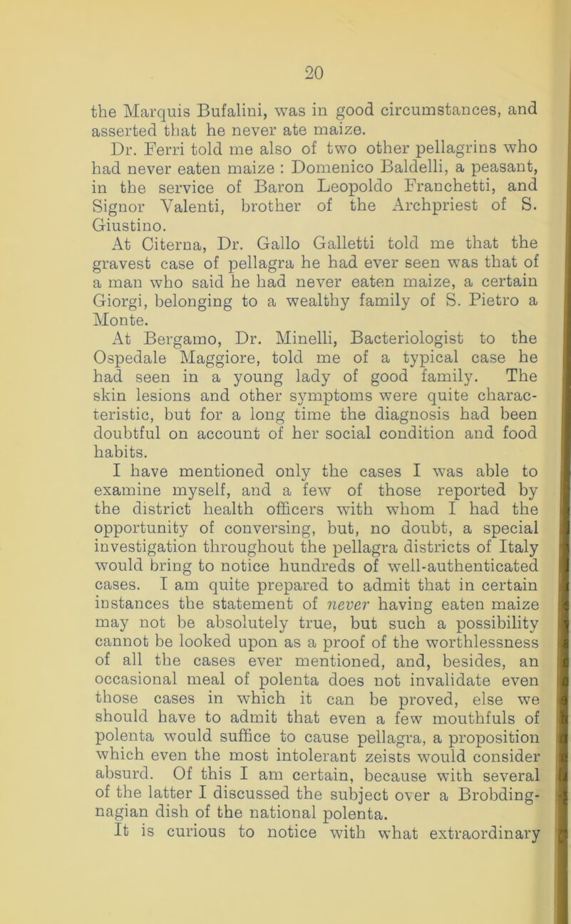 the Marquis Bufaliui, was in good circumstances, and asserted that he never ate maize. Dr. Ferri told me also of two other pellagrins who had never eaten maize : Domenico Baldelli, a peasant, in the service of Baron Leopoldo Franchetti, and Signor Valenti, brother of the Archpriest of S. Giustino. At Citerna, Dr. Gallo Galletti told me that the gravest case of pellagra he had ever seen was that of a man who said he had never eaten maize, a certain Giorgi, belonging to a wealthy family of S. Pietro a Monte. At Bergamo, Dr. Minelli, Bacteriologist to the Ospedale Maggiore, told me of a typical case he had seen in a young lady of good family. The skin lesions and other symptoms were quite charac- teristic, but for a long time the diagnosis had been doubtful on account of her social condition and food habits. I have mentioned only the cases I was able to examine myself, and a few of those reported by the district health officers with whom I had the opportunity of conversing, but, no doubt, a special investigation throughout the pellagra districts of Italy would bring to notice hundreds of well-authenticated cases. I am quite prepared to admit that in certain instances the statement of never having eaten maize may not be absolutely true, but such a possibility cannot be looked upon as a proof of the worthlessness of all the cases ever mentioned, and, besides, an occasional meal of polenta does not invalidate even those cases in which it can be proved, else we should have to admit that even a few mouthfuls of polenta would suffice to cause pellagra, a proposition which even the most intolerant zeists \vould consider absurd. Of this I am certain, because with several of the latter I discussed the subject over a Brobding- nagian dish of the national polenta. It is curious to notice with what extraordinary