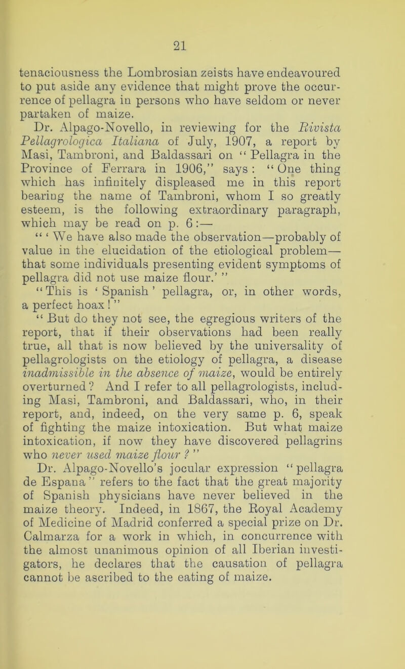 tenaciousness the Lombrosian zeists have endeavoured to put aside any evidence that might prove the occur- rence of pellagra in persons who have seldom or never partaken of maize. Dr. Alpago-Novello, in reviewing for the Bivista Pellagrologica Italiana of July, 1907, a report by Masi, Tambroni, and Baldassari on “ Pellagra in the Province of Ferrara in 1906,” says: “ One thing which has infinitely displeased me in this report bearing the name of Tambroni, whom I so greatly esteem, is the following extraordinary paragraph, which may be read on p. 6:— “ ‘ We have also made the observation—probably of value in the elucidation of the etiological problem— that some individuals presenting evident symptoms of pellagra did not use maize flour.’ ” “This is ‘Spanish’ pellagra, or, in other words, a perfect hoax ! ” “ But do they not see, the egregious writers of the report, that if their observations had been really true, all that is now believed by the universality of pellagrologists on the etiology of pellagra, a disease inadmissible in the absence of maize, would be entirely overturned ? And I refer to all pellagrologists, includ- ing Masi, Tambroni, and Baldassari, who, in their report, and, indeed, on the very same p. 6, speak of fighting the maize intoxication. But what maize intoxication, if now they have discovered pellagrins who never used maize flour ? ” Dr. Alpago-Novello’s jocular expression “pellagra de Espana” refers to the fact that the great majority of Spanish physicians have never believed in the maize theory. Indeed, in 1867, the Eoyal Academy of Medicine of Madrid conferred a special prize on Dr. Calmarza for a work in which, in concurrence with the almost unanimous opinion of all Iberian investi- gators, he declares that the causation of pellagra cannot be ascribed to the eating of maize.