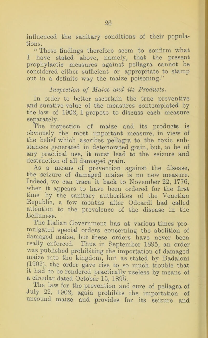 influenced the sanitary conditions of their popula- tions. “ These findings therefore seem to confirm what I have stated above, namely, that the present prophylactic measures against pellagra cannot be considered either sufficient or appropriate to stamp out in a definite way the maize poisoning.” Inspection of Maize and its Products. In order to better ascertain the true preventive and curative value of the measures contemplated by the law of 1902, I propose to discuss each measure separately. The inspection of maize and its products is obviously the most important measure, in view of the belief which ascribes pellagra to the toxic sub- stances generated in deteriorated grain, but, to be of any practical use, it must lead to the seizure and destruction of all damaged grain. As a means of prevention against the disease, the seizure of damaged maize is no new measure. Indeed, we can trace it back to November 22, 1776, when it appears to have been ordered for the first time by the sanitary authorities of the Venetian Republic, a few months after Odoardi had called attention to the prevalence of the disease in the Bellunese. The Italian Government has at various times pro- mulgated special orders concerning the abolition of damaged maize, but these orders have never been really enforced. Thus in September 1895, an order was published prohibiting the importation of damaged maize into the kingdom, but as stated by Badaloni (1902), the order gave rise to so much trouble that it had to be rendered practically useless by means of a circular dated October 15, 1895. The law for the prevention and cure of pellagra of July 22, 1902, again prohibits the importation of unsound maize and provides for its seizure and
