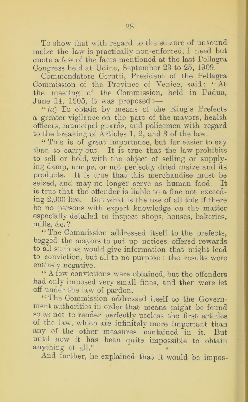 To show that with regard to the seizure of unsound maize the law is practically non-enforced, I need but quote a few of the facts mentioned at the last Pellagra Congress held at Udine, September 23 to 25, 1909. Commendatore Cerutti, President of the Pellagra Commission of the Province of Venice, said: “At the meeting of the Commission, held in Padua, June 14, 1905, it was proposed :— “ (a) To obtain by means of the King’s Prefects a greater vigilance on the part of the mayors, health officers, municipal guards, and policemen with regard to the breaking of Articles 1, 2, and 3 of the law. “ This is of great importance, but far easier to say than to carry out. It is true that the law' prohibits to sell or hold, with the object of selling or supply- ing damp, unripe, or not perfectly dried maize and its products. It is true that this merchandise must be seized, and may no longer serve as human food. It is true that the offender is liable to a fine not exceed- ing 2,000 lire. But w'hat is the use of all this if there be no persons with expert knowdedge on the matter especially detailed to inspect shops, houses, bakeries, mills, &c. ? “The Commission addressed itself to the prefects, begged the mayors to put up notices, offered rewards to all such as w'ould give information that might lead to conviction, but all to no purpose ; the results were entirely negative. “ A few convictions were obtained, but the offenders had only imposed very small fines, and then w'ere let off under the law of pardon. “ The Commission addressed itself to the Govern- ment authorities in order that means might be found so as not to render perfectly useless the first articles of the law, which are infinitely more important than any of the other measures contained in it. But until now it has been quite impossible to obtain anything at all.” And further, he explained that it would be impos-