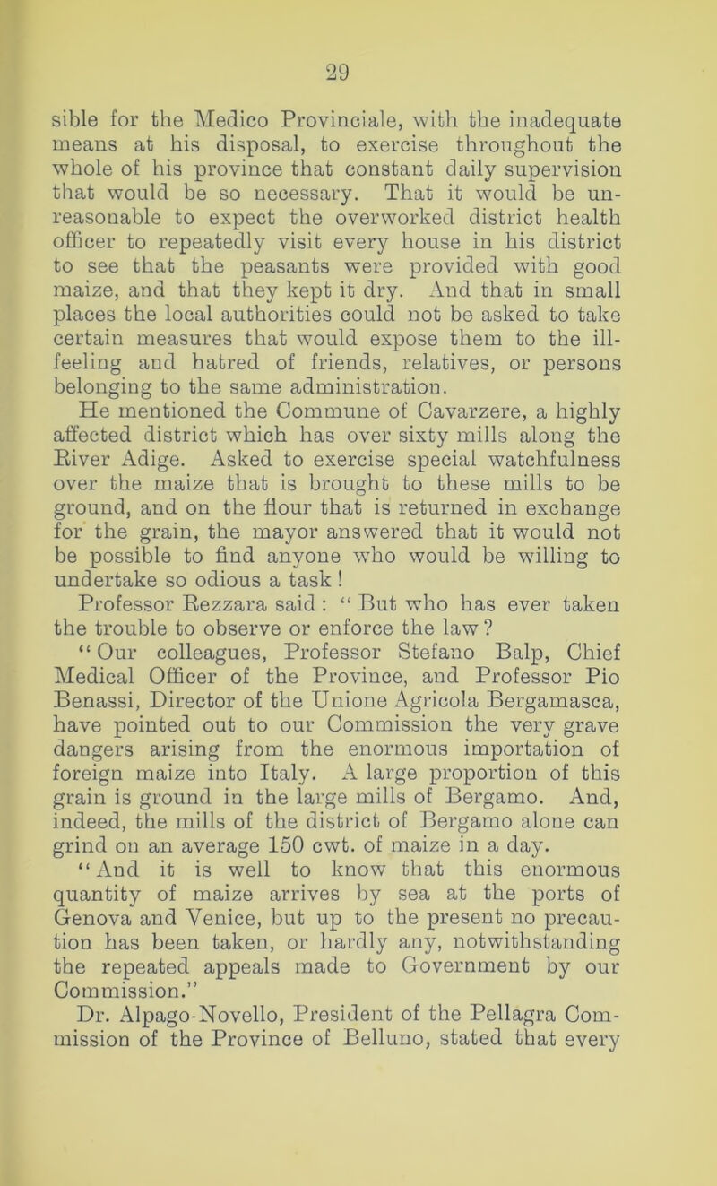 sible for the Medico Proviaciale, with the inadequate means at his disposal, to exercise throughout the whole of his province that constant daily supervision that would be so necessary. That it would be un- reasonable to expect the overworked district health officer to repeatedly visit every house in his district to see that the peasants were provided with good maize, and that they kept it dry. And that in small places the local authorities could not be asked to take certain measures that would expose them to the ill- feeling and hatred of friends, relatives, or persons belonging to the same administration. He mentioned the Commune of Cavarzere, a highly affected district which has over sixty mills along the Eiver Adige. Asked to exercise special watchfulness over the maize that is brought to these mills to be ground, and on the flour that is returned in exchange for the grain, the mayor answered that it would not be possible to find anyone who would be willing to undertake so odious a task ! Professor Eezzara said: “ But who has ever taken the trouble to observe or enforce the law ? “ Our colleagues. Professor Stefano Balp, Chief Medical Officer of the Province, and Professor Pio Benassi, Director of the Unione Agricola Bergamasca, have pointed out to our Commission the very grave dangers arising from the enormous importation of foreign maize into Italy. A large proportion of this grain is ground in the large mills of Bergamo. And, indeed, the mills of the district of Bergamo alone can grind on an average 150 cwt. of maize in a day. “And it is well to know that this enormous quantity of maize arrives by sea at the ports of Genova and Venice, but up to the present no precau- tion has been taken, or hardly any, notwithstanding the repeated appeals made to Government by our Commission,” Dr. Alpago-Novello, President of the Pellagra Com- mission of the Province of Belluno, stated that every