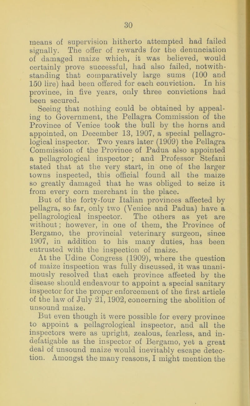 means of supervision hitherto attempted had failed signally. The offer of rewards for the denunciation of damaged maize which, it was believed, would certainly prove successful, had also failed, notwith- standing that comparatively large sums (100 and 150 lire) had been offered for each conviction. In his province, in five years, only three convictions had been secured. Seeing that nothing could be obtained by appeal- ing to Government, the Pellagra Commission of the Province of Venice took the bull by the horns and appointed, on December 13, 1907, a special pellagro- logical inspector. Two years later (1909) the Pellagra Commission of the Province of Padua also appointed a pellagrological inspector; and Professor Stefaui stated that at the very start, in one of the larger towns inspected, this official found all the maize so greatly damaged that he was obliged to seize it from every corn merchant in the place. But of the forty-four Italian provinces affected by pellagra, so far, only two (Venice and Padua) have a pellagrological inspector. The others as yet are without; however, in one of them, the Province of Bergamo, the provincial veterinary surgeon, since 1907, in addition to his many duties, has been entrusted with the inspection of maize. At the Udine Congress (1909), where the question of maize inspection was fully discussed, it was unani- mously resolved that each province affected by the disease should endeavour to appoint a special sanitary inspector for the proper enforcement of the first article of the law of July 21,1902, concerning the abolition of unsound maize. But even though it wmre possible for every province to appoint a pellagrological inspector, and all the inspectors were as upright, zealous, fearless, and in- defatigable as the inspector of Bergamo, yet a great deal of unsound maize would inevitably escape detec- tion. Amongst the many reasons, I might mention the