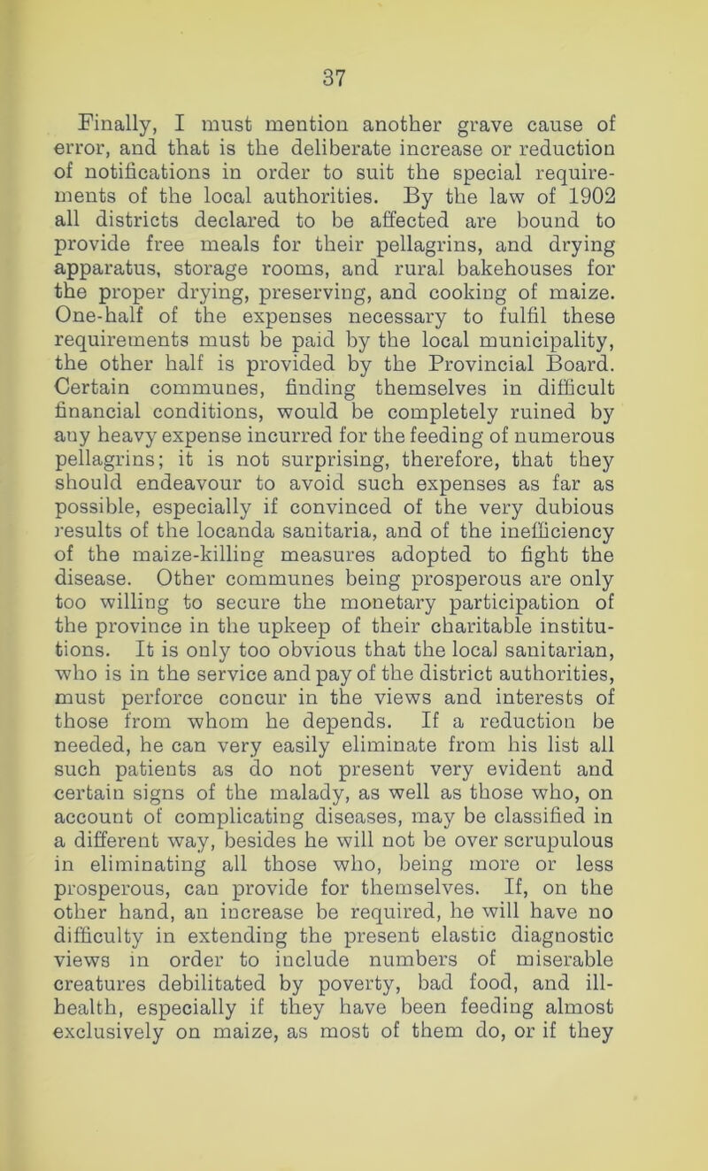 Finally, I must mention another grave cause of error, and that is the deliberate increase or reduction of notifications in order to suit the special require- ments of the local authorities. By the law of 1902 all districts declared to be affected are bound to provide free meals for their pellagrins, and drying apparatus, storage rooms, and rural bakehouses for the proper drying, preserving, and cooking of maize. One-half of the expenses necessary to fulfil these requirements must be paid by the local municipality, the other half is provided by the Provincial Board. Certain communes, finding themselves in difficult financial conditions, would be completely ruined by auy heavy expense incurred for the feeding of numerous pellagrins; it is not surprising, therefore, that they should endeavour to avoid such expenses as far as possible, especially if convinced of the very dubious results of the locanda sanitaria, and of the inefficiency of the maize-killing measures adopted to fight the disease. Other communes being prosperous are only too willing to secure the monetary participation of the province in the upkeep of their charitable institu- tions. It is only too obvious that the local sanitarian, who is in the service and pay of the district authorities, must perforce concur in the views and interests of those from whom he depends. If a reduction be needed, he can very easily eliminate from his list all such patients as do not present very evident and certain signs of the malady, as well as those who, on account of complicating diseases, may be classified in a different way, besides he will not be over scrupulous in eliminating all those who, being more or less prosperous, can provide for themselves. If, on the other hand, an increase be required, he will have no difficulty in extending the present elastic diagnostic views m order to include numbers of miserable creatures debilitated by poverty, bad food, and ill- health, especially if they have been feeding almost exclusively on maize, as most of them do, or if they
