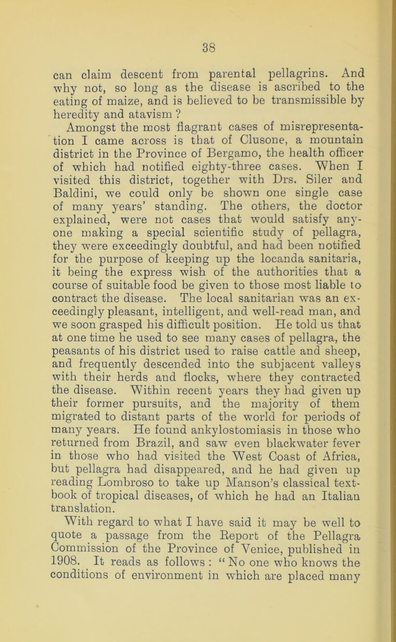 can claim descent from parental pellagrins. And ■why not, so long as the disease is ascribed to the eating of maize, and is believed to be transmissible by heredity and atavism ? Amongst the most flagrant cases of misrepresenta- tion I came across is that of Clusone, a mountain district in the Province of Bergamo, the health officer of which had notified eighty-three cases. When I visited this district, together with Drs. Siler and Baldini, we could only be shown one single case of many years’ standing. The others, the doctor explained, were not cases that would satisfy any- one making a special scientific study of pellagra, they were exceedingly doubtful, and had been notified for the purpose of keeping up the locanda sanitaria, it being the express wish of the authorities that a course of suitable food be given to those most liable to contract the disease. The local sanitarian was an ex- ceedingly pleasant, intelligent, and well-read man, and we soon grasped his difiicult position. He told us that at one time he used to see many cases of pellagra, the peasants of his district used to raise cattle and sheep, and frequently descended into the subjacent valleys with their herds and flocks, where they contracted the disease. Within recent years they had given up their former pursuits, and the majority of them migrated to distant parts of the world for periods of many years. He found ankylostomiasis in those who returned from Brazil, and saw even blackwater fever in those who had visited the West Coast of Africa, but pellagra had disappeared, and he had given up reading Lombroso to take up Manson’s classical text- book of tropical diseases, of which he had an Italian translation. With regard to what I have said it may be well to quote a passage from the Eeport of the Pellagra Commission of the Province of Venice, published in 1908. It reads as follows ; “ No one who knows the conditions of environment in which are placed many