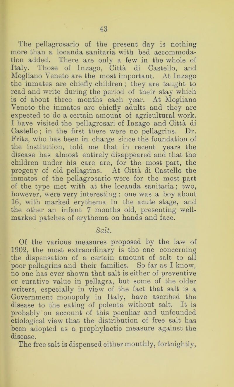 The pellagrosario of the present day is nothing more than a locanda sanitaria with bed accommoda- tion added. There are only a few in the whole of Italy. Those of Inzago, Citta di Gastello, and Mogliano Veneto are the most important. At Inzago the inmates are chiefly children; they are taught to read and write during the period of their stay which is of about three months each year. At Mogliano Veneto the inmates are chiefly adults and they are expected to do a certain amount of agricultural work. I have visited the pellagrosari of lazago and Citta di Gastello; in the first there were no pellagrins. Dr. Fritz, who has been in charge since the foundation of the institution, told me that in recent years the disease has almost entirely disappeared and that the children under his care are, for the most part, the progeny of old pellagrins. At Citta di Gastello the inmates of the pellagrosario were for the most part of the type met with at the locanda sanitaria; two, however, were very interesting : one was a boy about 16, with marked erythema in the acute stage, and the other an infant 7 months old, presenting well- marked patches of erythema on hands and face. Salt. Of the various measures proposed by the law of 1902, the most extraordinary is the one concerning the dispensation of a certain amount of salt to all poor pellagrins and their families. So far as I know, no one has ever shown that salt is either of preventive or curative value in pellagra, but some of the older writers, especially in view of the fact that salt is a Government monopoly in Italy, have ascribed the disease to the eating of polenta without salt. It is probably on account of this peculiar and unfounded etiological view that the distribution of free salt has been adopted as a prophylactic measure against the disease. The free salt is dispensed either monthly, fortnightly.