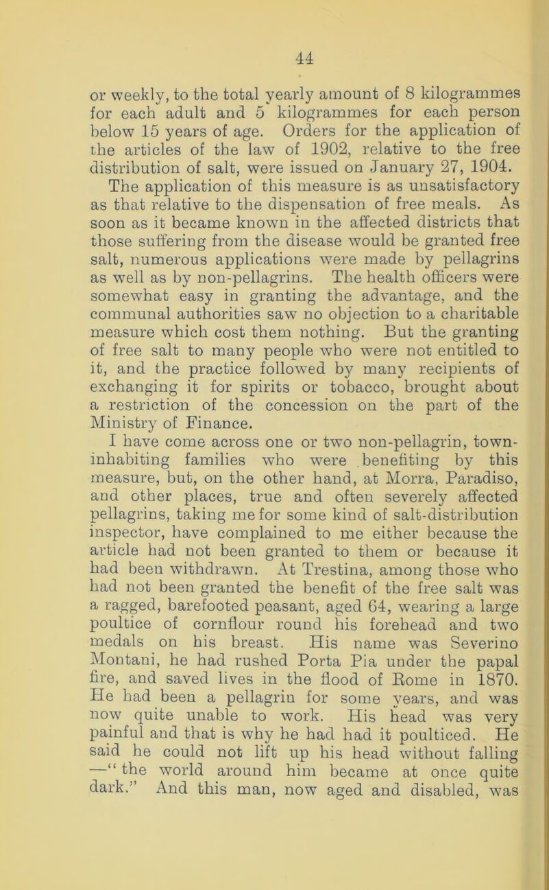 or weekly, to the total yearly amount of 8 kilogrammes for each adult and 5 kilogrammes for each person l)elow 15 years of age. Orders for the application of the articles of the law of 1902, relative to the free distribution of salt, were issued on January 27, 1904. The application of this measure is as unsatisfactory as that relative to the dispensation of free meals. As soon as it became known in the affected districts that those suffering from the disease would be granted free salt, numerous applications were made by pellagrins as well as by non-pellagrins. The health officers were somewhat easy in granting the advantage, and the communal authorities saw no objection to a charitable measure which cost them nothing. But the granting of free salt to many people who were not entitled to it, and the practice followed by many recipients of exchanging it for spirits or tobacco, brought about a restriction of the concession on the part of the Ministry of Finance. I have come across one or two non-pellagrin, town- inhabiting families who were benefiting by this measure, but, on the other hand, at Morra, Paradiso, and other places, true and often severely affected pellagrins, taking me for some kind of salt-distribution inspector, have complained to me either because the article had not been granted to them or because it had been withdrawn. At Trestina, among those who had not been granted the benefit of the free salt was a ragged, barefooted peasant, aged 64, wearing a large poultice of cornflour round his forehead and two medals on his breast. His name was Severino Montani, he had rushed Porta Pia under the papal fire, and saved lives in the flood of Rome in 1870. He had been a pellagrin for some years, and was now quite unable to work. His head was very painful and that is why he had had it poulticed. He said he could not lift up his head without falling —“ the world around him became at once quite dark.” And this man, now aged and disabled, w^as