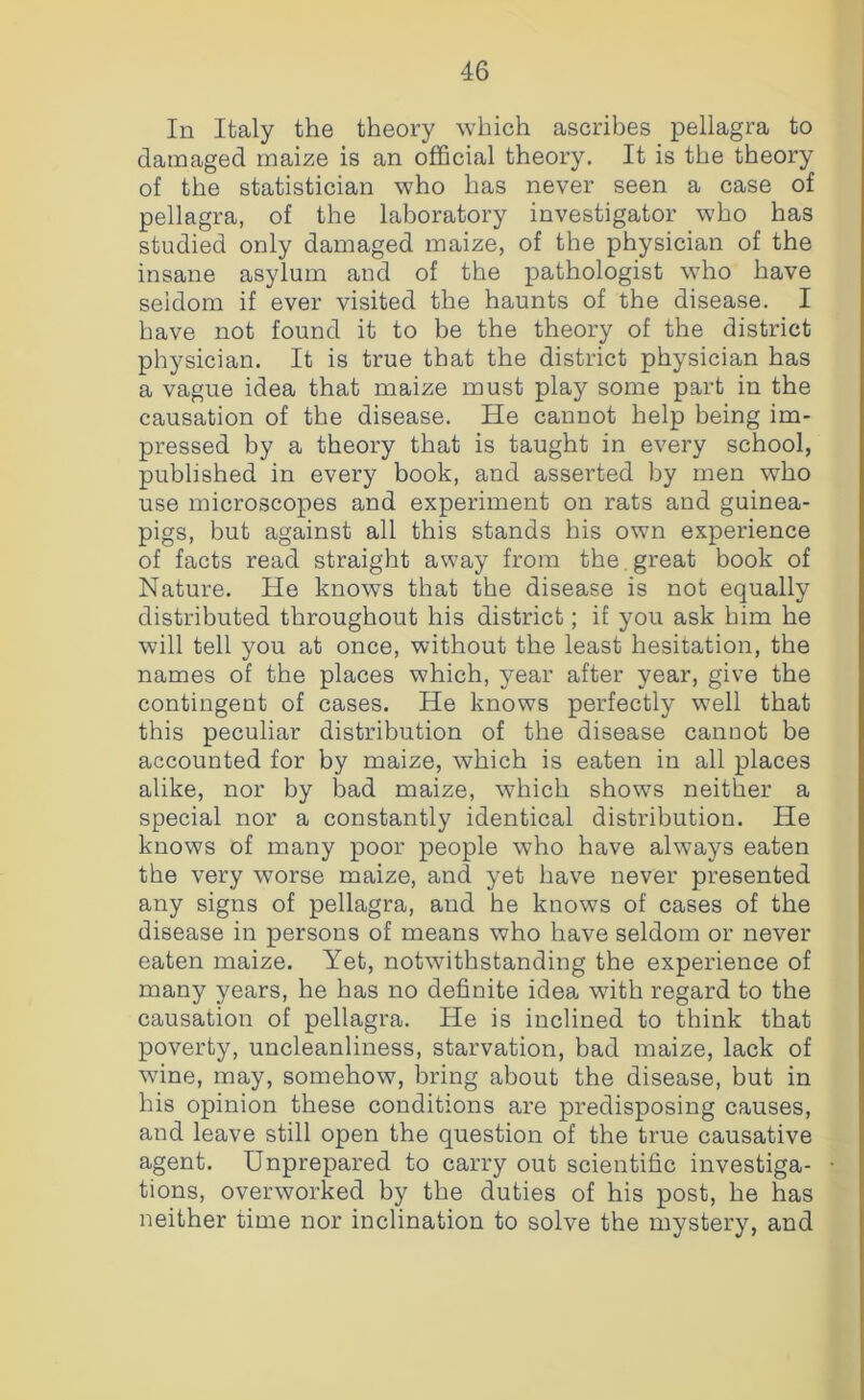 In Italy the theory which ascribes pellagra to damaged maize is an official theory. It is the theory of the statistician who has never seen a case of pellagra, of the laboratory investigator who has studied only damaged maize, of the physician of the insane asylum and of the pathologist who have seldom if ever visited the haunts of the disease. I have not found it to be the theory of the district physician. It is true that the district physician has a vague idea that maize must play some part in the causation of the disease. He cannot help being im- pressed by a theory that is taught in every school, published in every book, and asserted by men who use microscopes and experiment on rats and guinea- pigs, but against all this stands his own experience of facts read straight away from the. great book of Nature. He knows that the disease is not equally distributed throughout his district; if you ask him he will tell you at once, without the least hesitation, the names of the places which, year after year, give the contingent of cases. He knows perfectly well that this peculiar distribution of the disease canuot be accounted for by maize, which is eaten in all places alike, nor by bad maize, which shows neither a special nor a constantly identical distribution. He knows of many poor people who have always eaten the very worse maize, and yet have never presented any signs of pellagra, and he knows of cases of the disease in persons of means who have seldom or never eaten maize. Yet, notwithstanding the experience of many years, he has no definite idea with regard to the causation of pellagra. He is inclined to think that poverty, uncleanliness, starvation, bad maize, lack of wine, may, somehow, bring about the disease, but in his opinion these conditions are predisposing causes, and leave still open the question of the true causative agent. Unprepared to carry out scientific investiga- tions, overworked by the duties of his post, he has neither time nor inclination to solve the mystery, and