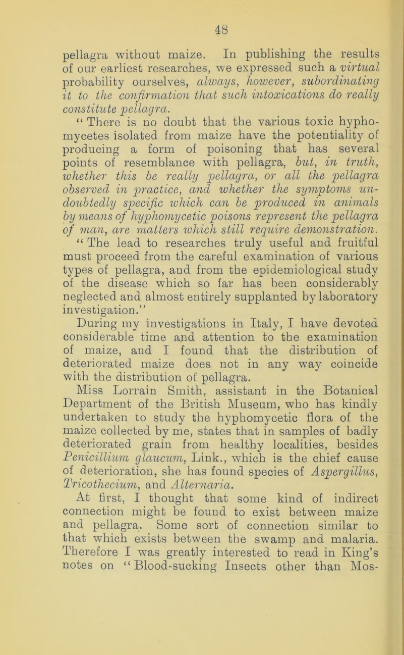 pellagra without maize. In publishing the results of our eai'liest researches, we expressed such a virtual probability ourselves, akuays, however, subordinating it to the confirmation that such intoxications do really constitute pellagra. “ There is no doubt that the various toxic hypho- mycetes isolated from maize have the potentiality of producing a form of poisoning that has several points of resemblance with pellagra, but, in truth, whether this be really pellagra, or all the pellagra observed in p>ractice, and whether the symptoms un- doubtedly specific ivhich can be piroduced in animals by means of hyphomycetic pioisons represent the p>ellagra of man, are matters ivhich still require demonstration. “ The lead to researches truly useful and fruitful must proceed from the careful examination of various types of pellagra, and from the epidemiological study of the disease which so far has been considerably neglected and almost entirely supplanted by laboratory investigation.” During my investigations in Italy, I have devoted considerable time a.nd attention to the examination of maize, and I found that the distribution of deteriorated maize does not in any way coincide with the distribution of pellagra. Miss Lorrain Smith, assistant in the Botanical Department of the British Museum, who has kindly undertaken to study the hyphomycetic flora of the maize collected by me, states that in samples of badly deteriorated grain from healthy localities, besides Penicillium glaucum, Link., which is the chief cause of deterioration, she has found species of Aspergillus, Tncothecium, and Alternaria. At first, I thought that some kind of indirect connection might be found to exist between maize and pellagra. Some sort of connection similar to that which exists between the swamp and malaria. Therefore I was greatly interested to read in King’s notes on “Blood-sucking Insects other than Mos-