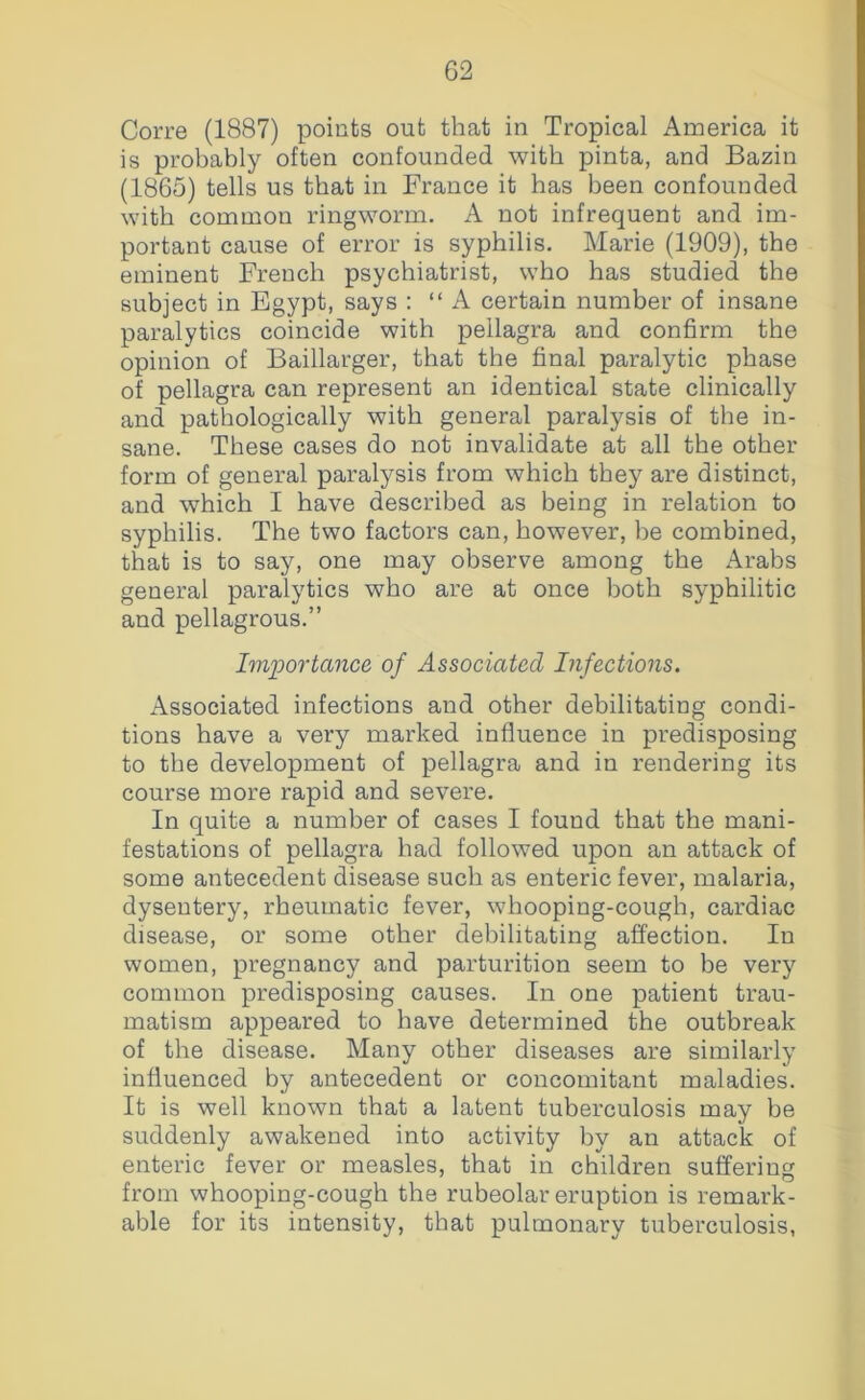 Corre (1887) points out that in Tropical America it is probably often confounded with pinta, and Bazin (1865) tells us that in France it has been confounded with common ringworm. A not infrequent and im- portant cause of error is syphilis. Marie (1909), the eminent French psychiatrist, who has studied the subject in Egypt, says : “A certain number of insane paralytics coincide with pellagra and confirm the opinion of Baillarger, that the final paralytic phase of pellagra can represent an identical state clinically and pathologically with general paralysis of the in- sane. These cases do not invalidate at all the other form of general paralysis from which they are distinct, and which I have described as being in relation to syphilis. The two factors can, however, be combined, that is to say, one may observe among the Arabs general paralytics who are at once both syphilitic and pellagrous.” Importance of Associated Infections. Associated infections and other debilitating condi- tions have a very marked influence in predisposing to the development of pellagra and in rendering its course more rapid and severe. In quite a number of cases I found that the mani- festations of pellagra had followed upon an attack of some antecedent disease such as enteric fever, malaria, dysentery, rheumatic fever, whooping-cough, cardiac disease, or some other debilitating affection. In women, pregnancy and parturition seem to be very common predisposing causes. In one patient trau- matism appeared to have determined the outbreak of the disease. Many other diseases are similarly influenced by antecedent or concomitant maladies. It is well known that a latent tuberculosis may be suddenly awakened into activity by an attack of enteric fever or measles, that in children suffering from whooping-cough the rubeolar eruption is remark- able for its intensity, that pulmonary tuberculosis,