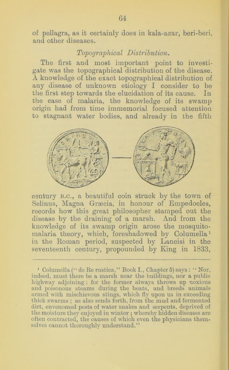 G4 of pellagra, as it certainly does in kala-azar, beri-beri, and other diseases. Topographical Distribution. The first and most important point to investi- gate was the topographical distribution of the disease. A knowledge of the exact topographical distribution of any disease of unknown etiology I consider to be the first step towards the elucidation of its cause. In the case of malaria, the knowledge of its swamp origin had from time immemorial focused attention to stagnant water bodies, and already in the fifth century b.c., a beautiful coin struck by the town of Selinus, Magna Grascia, in honour of Empedocles, records how this great philosopher stamped out the disease by the draining of a marsh. And from the knowledge of its swamp origin arose the mosquito- malaria theory, which, foreshadowed by Columella^ in the Eoman period, suspected by Lancisi in the seventeenth century, propounded by King in 1833, ‘ Columella (“ cle Re rustica,’’ Book I., Chapter 5) says : ‘ ‘ Nor, indeed, must there be a marsh near the buildings, nor a public highway adjoining : for the former always throws up noxious and poisonous steams during the heats, and breeds animals armed with mischievous stings, which fly upon us in exceeding thick swarms ; as also sends forth, from the mud and fermented dirt, envenomed pests of water snakes and serpents, deprived of the moisture they enjoyed in winter ; whereby hidden diseases are often contracted, the causes of which even the physicians them- selves cannot thoroughly understand.”