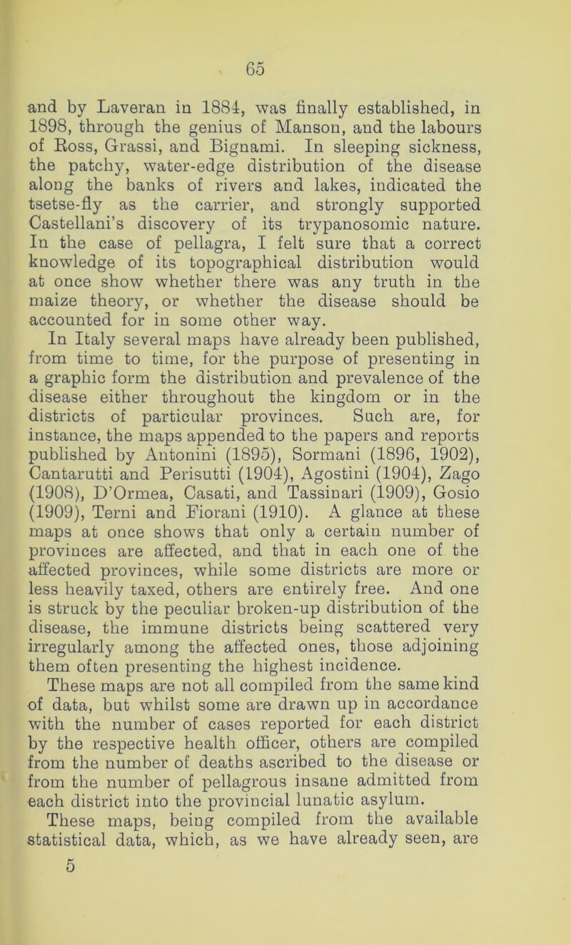 and by Laveran in 1884, was finally established, in 1898, through the genius of Manson, and the labours of Boss, Grassi, and Bignami. In sleeping sickness, the patchy, water-edge distribution of the disease along the banks of rivers and lakes, indicated the tsetse-fly as the carrier, and strongly supported Castellani’s discovery of its trypanosomic nature. In the case of pellagra, I felt sure that a correct knowledge of its topographical distribution would at once show whether there was any truth in the maize theory, or whether the disease should be accounted for in some other way. In Italy several maps have already been published, from time to time, for the purpose of presenting in a graphic form the distribution and prevalence of the disease either throughout the kingdom or in the districts of particular provinces. Such are, for instance, the maps appended to the papers and reports published by Autonini (1895), Sormani (1896, 1902), Cantarutti and Perisutti (1904), Agostini (1904), Zago (1908), D’Ormea, Casati, and Tassinari (1909), Gosio (1909), Terni and Fiorani (1910). A glance at these maps at once shows that only a certain number of provinces are affected, and that in each one of the affected provinces, while some districts are more or less heavily taxed, others are entirely free. And one is struck by the peculiar broken-up distribution of the disease, the immune districts being scattered very irregularly among the affected ones, those adjoining them often presenting the highest incidence. These maps are not all compiled from the same kind of data, but whilst some are drawn up in accordance with the number of cases reported for each district by the respective health officer, others are compiled from the number of deaths ascribed to the disease or from the number of pellagrous insane admitted from each district into the provincial lunatic asylum. These maps, being compiled from the available statistical data, which, as we have already seen, are 5