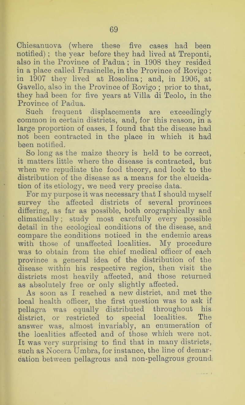 Chiesanuova (where these five cases had been notified); the year before they had lived at Treponti^ also in the Province of Padua ; in 1908 they resided in a place called Frasinelle, in the Province of Rovigo; in 1907 they lived at Rosolina; and, in 1906, at Gavello, also in the Province of Rovigo ; prior to that, they had been for five years at Villa di Teolo, in the Province of Padua. Such frequent displacements are exceedingly common in certain districts, and, for this reason, in a large proportion of cases, I found that the disease had not been contracted in the place in which it had been notified. So long as the maize theory is held to be correct, it matters little where the disease is contracted, but when we repudiate the food theory, and look to the distribution of the disease as a means for the elucida- tion of its etiology, we need very precise data. For my purpose it was necessary that I should myself survey the affected districts of several provinces differing, as far as possible, both orographically and climatically; study most carefully every possible detail in the ecological conditions of the disease, and compare the conditions noticed in the endemic areas with those of unaffected localities. My procedure was to obtain from the chief medical officer of each province a general idea of the distribution of the disease within his respective region, then visit the districts most heavily affected, and those returned as absolutely free or only slightly affected. As soon as I reached a new district, and met the local health officer, the first question was to ask if pellagra was equally distributed throughout his district, or restricted to special localities. The answer was, almost invariably, an enumeration of the localities affected and of those which were not. It was very surprising to find that in many districts, such as Nocera Umbra, for instance, the line of demar- cation between pellagrous and non-pellagrous ground.