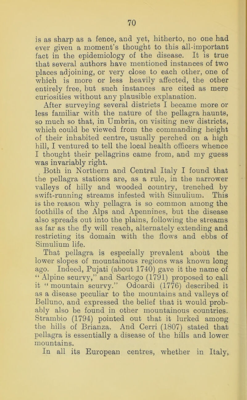 is as sharp as a fence, and yet, hitherto, no one had ever given a moment’s thought to this all-important fact in the epidemiology of the disease. It is true that several authors have mentioned instances of two places adjoining, or very close to each other, one of which is more or less heavily affected, the other entirely free, but such instances are cited as mere curiosities without any plausible explanation. After surveying several districts I became more or less familiar with the nature of the pellagra haunts, so much so that, in Umbria, on visiting new districts, which could be viewed from the commanding height of their inhabited centre, usually perched on a high hill, I ventured to tell the local health officers whence I thought their pellagrins came from, and my guess was invariably right. Both in Northern and Central Italy I found that the pellagra stations are, as a rule, in the narrower valleys of hilly and wooded country, trenched by swift-running streams infested with Simulium. This is the reason why pellagra is so common among the foothills of the Alps and Apennines, but the disease also spreads out into the plains, following the streams as far as the fly will reach, alternately extending and restricting its domain with the flows and ebbs of Simulium life. That pellagra is especially prevalent about the lower slopes of mountainous regions was known long ago. Indeed, Pujati (about 1740) gave it the name of “ Alpine scurvy,” and Sartogo (1791) proposed to call it “ mountain scurvy.” Odoardi (1776) described it as a disease peculiar to the mountains and valleys of Belluno, aud expressed the belief that it would prob- ably also be found in other mountainous countries. Strambio (1794) pointed out that it lurked among the hills of Brianza. And Cerri (1807) stated that pellagra is essentially a disease of the hills and lower mountains. In all its European centres, whether in Italy,