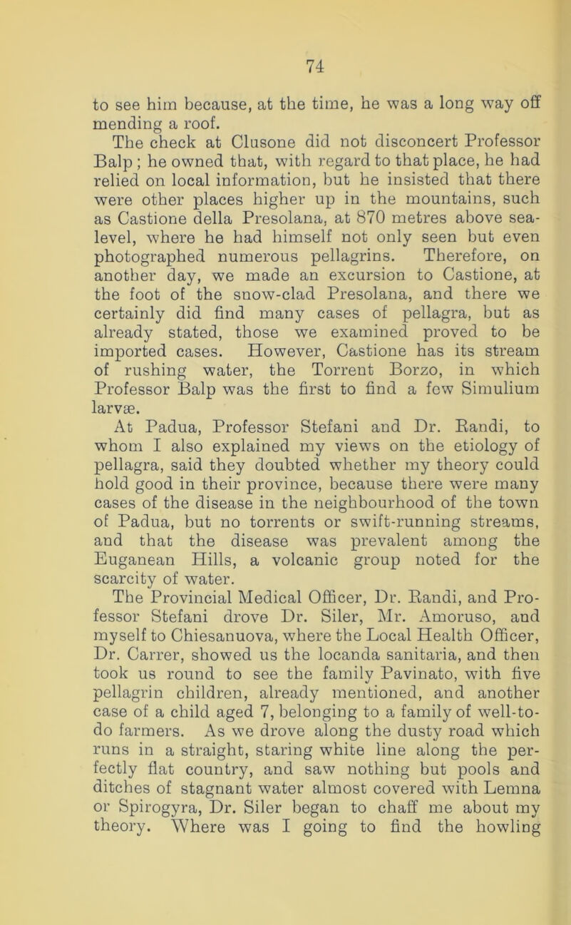 to see him because, at the time, he was a long w^ay off mending a roof. The check at Clusone did not disconcert Professor Balp ; he owned that, with regard to that place, he had relied on local information, but he insisted that there were other places higher up in the mountains, such as Castione della Presolana, at 870 metres above sea- level, where he had himself not only seen but even photographed numerous pellagrins. Therefore, on another day, we made an excursion to Castione, at the foot of the snow-clad Presolana, and there we certainly did find many cases of pellagra, but as already stated, those we examined proved to be imported cases. However, Castione has its stream of rushing water, the Torrent Borzo, in which Professor Balp was the first to find a few Simulium larvae. At Padua, Professor Stefani and Dr. Eandi, to whom I also explained my views on the etiology of pellagra, said they doubted whether my theory could hold good in their province, because there were many cases of the disease in the neighbourhood of the town of Padua, but no torrents or swift-running streams, and that the disease was prevalent among the Euganean Hills, a volcanic group noted for the scarcity of water. The Provincial Medical Officer, Dr. Eandi, and Pro- fessor Stefani drove Dr. Siler, Mr. Amoruso, and myself to Chiesanuova, where the Local Health Officer, Dr. Carrer, showed us the locanda sanitaria, and then took us round to see the family Pavinato, with five pellagrin children, already mentioned, and another case of a child aged 7, belonging to a family of well-to- do farmers. As we drove along the dusty road which runs in a straight, staring white line along the per- fectly flat country, and saw nothing but pools and ditches of stagnant water almost covered with Lemna or Spirogyra, Dr. Siler began to chaff me about my theory. Where was I going to find the howling