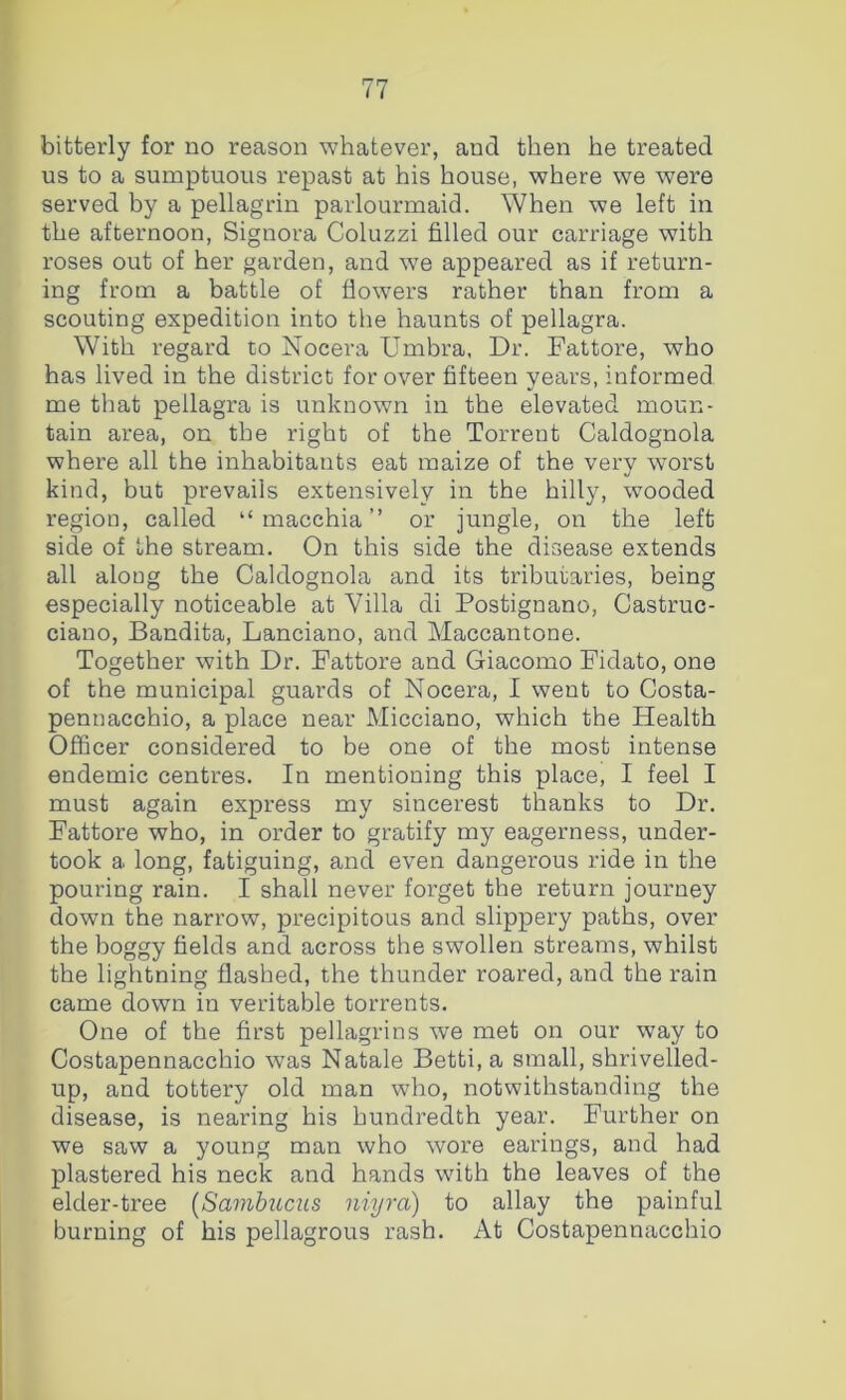 bitterly for no reason whatever, and then he treated us to a sumptuous repast at his house, where we were served by a pellagrin parlourmaid. When we left in the afternoon, Signora Coluzzi filled our carriage with roses out of her garden, and we appeared as if return- ing from a battle of flowers rather than from a scouting expedition into the haunts of pellagra. With regard to Nocera Umbra, Dr. Fattore, who has lived in the district for over fifteen years, informed me that pellagra is unknown in the elevated moun- tain area, on the right of the Torrent Caldognola where all the inhabitants eat maize of the very worst kind, but prevails extensively in the hilly, wooded region, called “ macchia ” or jungle, on the left side of the stream. On this side the disease extends all along the Caldognola and its tributaries, being especially noticeable at Villa di Postignano, Castruc- ciano, Bandita, Lanciano, and Maccantone. Together with Dr. Fattore and Giacomo Fidato, one of the municipal guards of Nocera, I went to Costa- pennacchio, a place near Micciano, which the Health Officer considered to be one of the most intense endemic centres. In mentioning this place, I feel I must again express my sincerest thanks to Dr. Fattore who, in order to gratify my eagerness, under- took a long, fatiguing, and even dangerous ride in the pouring rain. I shall never forget the return journey down the narrow, precipitous and slippery paths, over the boggy fields and across the swollen streams, whilst the lightning flashed, the thunder roared, and the rain came down in veritable torrents. One of the first pellagrins we met on our way to Costapennacchio was Natale Betti, a small, shrivelled- up, and tottery old man who, notwithstanding the disease, is nearing his hundredth year. Further on we saw a young man who wore earings, and had plastered his neck and hands with the leaves of the elder-tree (Sambums niyra) to allay the painful burning of his pellagrous rash. At Costapennacchio