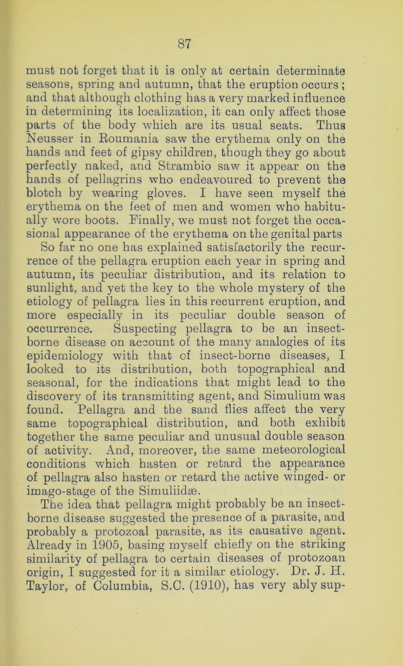 must not forget that it is only at certain determinate seasons, spring and autumn, that the eruption occurs ; and that although clothing has a very marked influence in determining its localization, it can only affect those parts of the body which are its usual seats. Thus Neusser in Eoumania saw the erythema only on the hands and feet of gipsy children, though they go about perfectly naked, and Strambio saw it appear on the hands of pellagrins who endeavoured to prevent the blotch by wearing gloves. I have seen myself the erythema on the feet of men and women who habitu- ally wore boots. Finally, we must not forget the occa- sional appearance of the erythema on the genital parts So far no one has explained satisfactorily the recur- rence of the pellagra eruption each year in spring and autumn, its peculiar distribution, and its relation to sunlight, and yet the key to the whole mystery of the etiology of pellagra lies in this recurrent eruption, and more especially in its peculiar double season of occurrence. Suspecting pellagra to be an insect- borne disease on account of the many analogies of its epidemiology with that of insect-borne diseases, I looked to its distribution, both topographical and seasonal, for the indications that might lead to the discovery of its transmitting agent, and Simulium was found. Pellagra and the sand flies affect the very same topographical distribution, and both exhibit together the same peculiar and unusual double season of activity. And, moreover, the same meteorological conditions which hasten or retard the appearance of pellagra also hasten or retard the active winged- or imago-stage of the Simuliidae. The idea that pellagra might probably be an insect- borne disease suggested the presence of a parasite, and probably a protozoal parasite, as its causative agent. Already in 1905, basing myself chiefly on the striking similarity of pellagra to certain diseases of protozoan origin, I suggested for it a similar etiology. Dr. J. H. Taylor, of Columbia, S.C. (1910), has very ably sup-