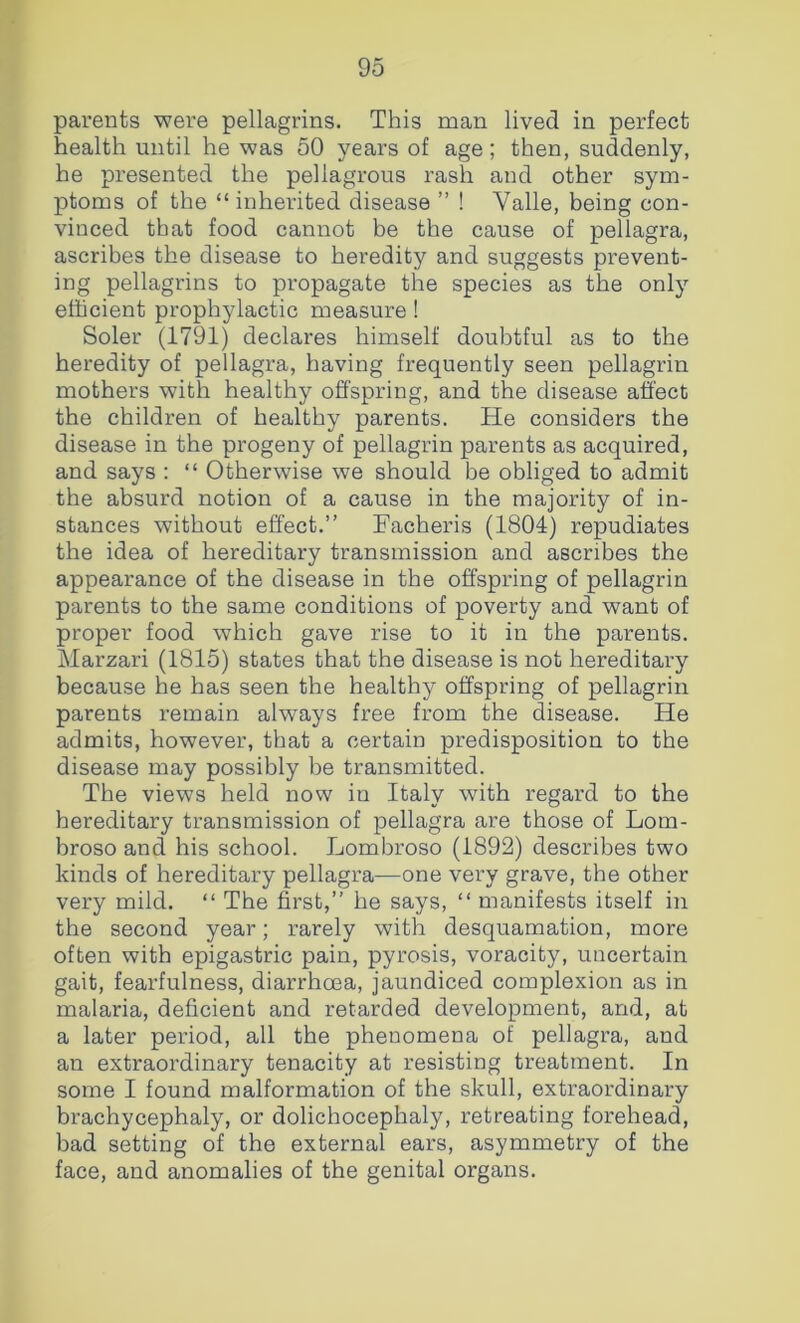 parents were pellagrins. This man lived in perfect health until he was 50 years of age; then, suddenly, he presented the pellagrous rash and other sym- ptoms of the “ inherited disease ” ! Valle, being con- vinced that food cannot be the cause of pellagra, ascribes the disease to heredity and suggests prevent- ing pellagrins to propagate the species as the only efficient prophylactic measure ! Soler (1791) declares himself doubtful as to the heredity of pellagra, having frequently seen pellagrin mothers with healthy offspring, and the disease affect the children of healthy parents. He considers the disease in the progeny of pellagrin parents as acquired, and says : “ Otherwise we should be obliged to admit the absurd notion of a cause in the majority of in- stances without effect.” Facheris (1804) repudiates the idea of hereditary transmission and ascribes the appearance of the disease in the offspring of pellagrin parents to the same conditions of poverty and want of proper food which gave rise to it in the parents. Marzari (1815) states that the disease is not hereditary because he has seen the healthy offspring of pellagrin parents remain always free from the disease. He admits, however, that a certain predisposition to the disease may possibly be transmitted. The views held now in Italy with regard to the hereditary transmission of pellagra are those of Lom- broso and his school. Lombroso (1892) describes two kinds of hereditary pellagra—one very grave, the other very mild. “ The first,” he says, ” manifests itself in the second year; rarely with desquamation, more often with epigastric pain, pyrosis, voracity, uncertain gait, fearfulness, diarrhoea, jaundiced complexion as in malaria, deficient and retarded development, and, at a later period, all the phenomena of pellagra, and an extraordinary tenacity at resisting treatment. In some I found malformation of the skull, extraordinary brachycephaly, or dolichocephaly, retreating forehead, bad setting of the external ears, asymmetry of the face, and anomalies of the genital organs.