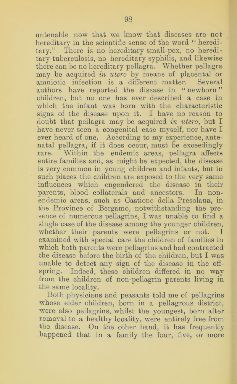 untenable now that we know that diseases are not hereditary in the scientific sense of the word “ heredi- tary.” There is no hereditary small-pox, no heredi- tary tuberculosis, no hereditary syphilis, and likewise there can be no hereditary pellagra. Whether pellagra may be acquired in utero by means of placental or amniotic infection is a different matter. Several authors have reported the disease in “newborn” childreu, but no one has ever described a case in which the infant was born with the characteristic signs of the disease upon it. I have no reason to doubt that pellagra may be acquired in utero, but I have never seen a congenital case myself, nor have I ever heard of one. According to my experience, ante- natal pellagra, if it does occur, must be exceedingly rare. Within the endemic areas, pellagra aiffects entire families and, as might be expected, the disease is very common in young children and infants, but in such places the children are exposed to the very same influences which engendered the disease in their parents, blood collaterals and ancestors. In non- endemic areas, such as Castione della Presolana, in the Province of Bergamo, notwithstanding the pre- sence of numerous pellagrins, I was unable to find a single case of the disease among the younger children, whether their parents were pellagrins or not. I examined with special care the children of families in which both parents were pellagrins and had contracted the disease before the birth of the children, but I was unable to detect any sign of the disease in the off- spring. Indeed, these children differed in no way from the children of non-pellagrin parents living in the same locality. Both physicians and peasants told me of pellagrins whose elder children, born in a pellagrous district, were also pellagrins, whilst the youngest, born after removal to a healthy locality, were entirely free from the disease. On the other hand, it has frequently happened that in a family the four, five, or more