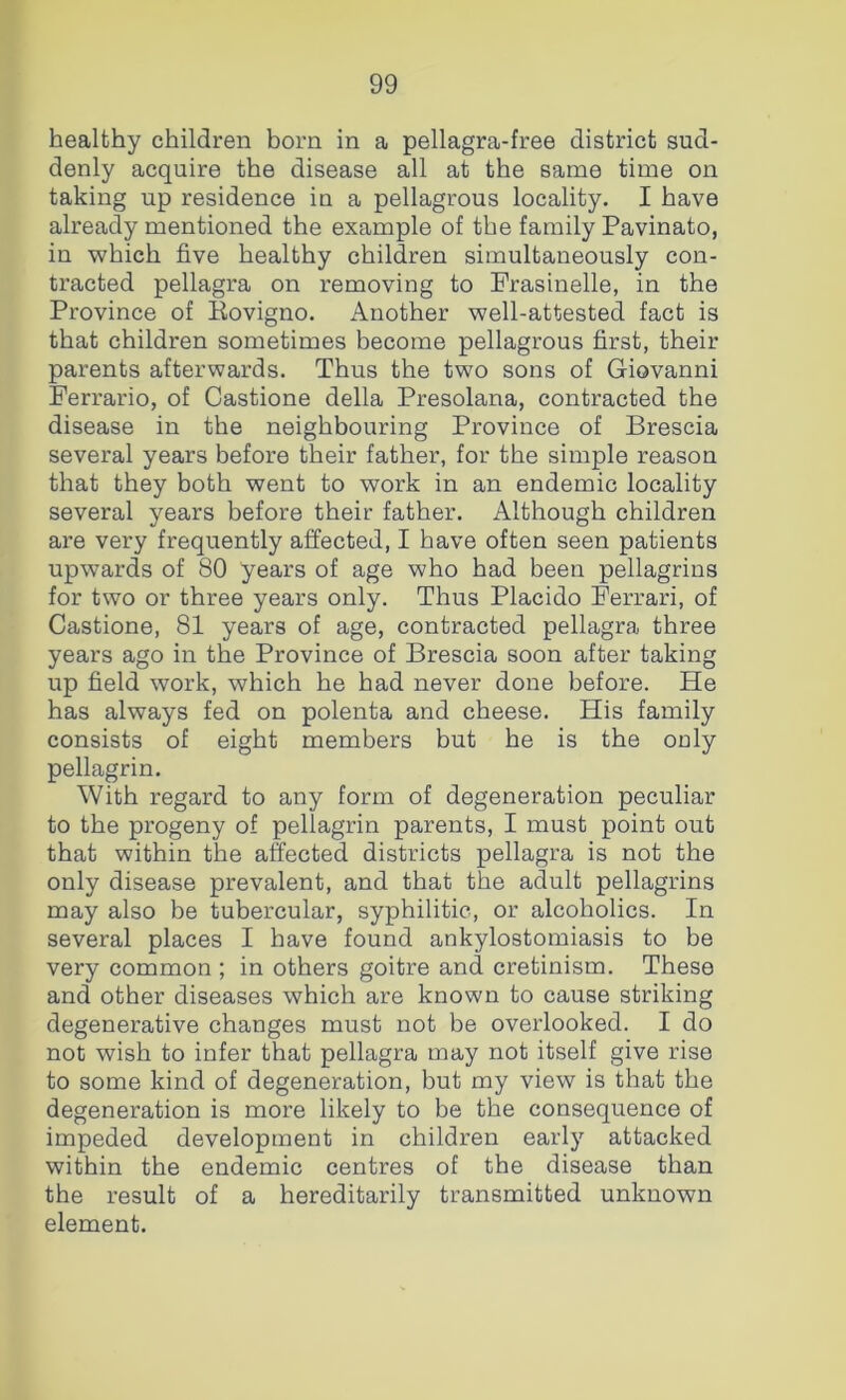 healthy children born in a pellagra-free district sud- denly acquire the disease all at the same time on taking up residence in a pellagrous locality. I have already mentioned the example of the family Pavinato, in which five healthy children simultaneously con- tracted pellagra on removing to Prasinelle, in the Province of Rovigno. Another well-attested fact is that children sometimes become pellagrous first, their parents afterwards. Thus the two sons of Giovanni Perrario, of Castione della Presolana, contracted the disease in the neighbouring Province of Brescia several years before their father, for the simple reason that they both went to work in an endemic locality several years before their father. Although children are very frequently affected, I have often seen patients upwards of 80 years of age who had been pellagrins for two or three years only. Thus Placido Ferrari, of Castione, 81 years of age, contracted pellagra three years ago in the Province of Brescia soon after taking up field work, which he had never done before. He has always fed on polenta and cheese. His family consists of eight members but he is the ouly pellagrin. With regard to any form of degeneration peculiar to the progeny of pellagrin parents, I must point out that within the afected districts pellagra is not the only disease prevalent, and that the adult pellagrins may also be tubercular, syphilitic, or alcoholics. In several places I have found ankylostomiasis to be very common ; in others goitre and cretinism. These and other diseases which are known to cause striking degenerative changes must not be overlooked. I do not wish to infer that pellagra may not itself give rise to some kind of degeneration, but my view is that the degeneration is more likely to be the consequence of impeded development in children early attacked within the endemic centres of the disease than the result of a hereditarily transmitted unknown element.