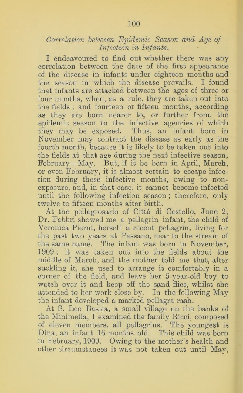 Correlation beiiueen Epidemic Season and Age of Infection in Infaiits. I endeavoured to find out whether there was any correlation between the date of the first appearance of the disease in infants under eighteen months and the season in which the disease prevails. I found that infants are attacked between the ages of three or four months, when, as a rule, they are taken out into the fields ; and fourteen or fifteen months, according as they are born nearer to, or further from, the epidemic season to the infective agencies of which they may be exposed. Thus, an infant born in November may contract the disease as early as the fourth month, because it is likely to be taken out into the fields at that age during the next infective season, February—May. But, if it be born in April, March, or even February, it is almost certain to escape infec- tion during these infective months, owing to non- exposure, and, in that case, it cannot become infected until the following infection season ; therefore, only twelve to fifteen months after birth. At the pellagrosario of Citta di Gastello, June 2, Dr. Fabbri showed me a pellagrin infant, the child of Veronica Pierni, herself a recent pellagrin, living for the past two years at Passano, near to the stream of the same name. The infant was born in November, 1909 ; it was taken out into the fields about the middle of March, and the mother told me that, after suckling it, she used to arrange it comfortably in a corner of the field, and leave her 5-year-old boy to watch over it and keep off the sand flies, whilst she attended to her work close by. In the following May the infant developed a marked pellagra rash. At S. Leo Bastia, a small village on the banks of the Minimella, I examined the family Kicci, composed of eleven members, all pellagrins. The youngest is Dina, an infant 16 months old. This child was born in February, 1909. Owing to the mother’s health and other circumstances it was not taken out until May,