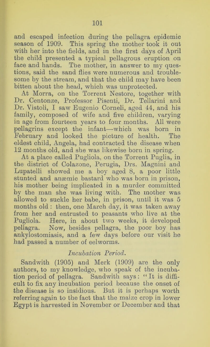 and escaped infection during the pellagra epidemic season of 1909. This spring the mother took it out with her into the fields, and in the first days of April the child presented a typical pellagrous eruption on face and hands. The mother, in answer to my ques- tions, said the sand flies were numerous and trouble- some by the stream, and that the child may have been bitten about the head, which was unprotected. At Morra, on the Torrent Nestore, together with Dr. Centonze, Professor Pisenti, Dr. Tellarini and Dr. Vistoli, I saw Eugenio Corneli, aged 44, and his family, composed of wife and five children, varying in age from fourteen years to four months. All were pellagrins except the infant—which was born in February and looked the picture of health. The eldest child, Angela, had contracted the disease when 12 months old, and she was likewise born in spring. At a place called Pugliola, on the Torrent Puglia, in the district of Colazone, Perugia, Drs. Magnini and Lupatelli showed me a boy aged 8, a poor little stunted and anaemic bastard who was born in prison, his mother being implicated in a murder committed by the man she was living with. The mother was allowed to suckle her babe, in prison, until it was 5 months old : then, one March day, it was taken away from her and entrusted to peasants who live at the Pugliola. Here, in about two weeks, it developed pellagra. Now, besides pellagra, the poor boy has ankylostomiasis, and a few days before our visit he had passed a number of eelworms. IncAihation Period. Sandwith (1905) and Merk (1909) are the only authors, to my knowledge, who speak of the incuba- tion period of pellagra. Sandwith says : “ It is diffi- cult to fix any incubation period because the onset of the disease is so insidious. But it is perhaps worth referring again to the fact that the maize crop in lower Egypt is harvested in November or December and that