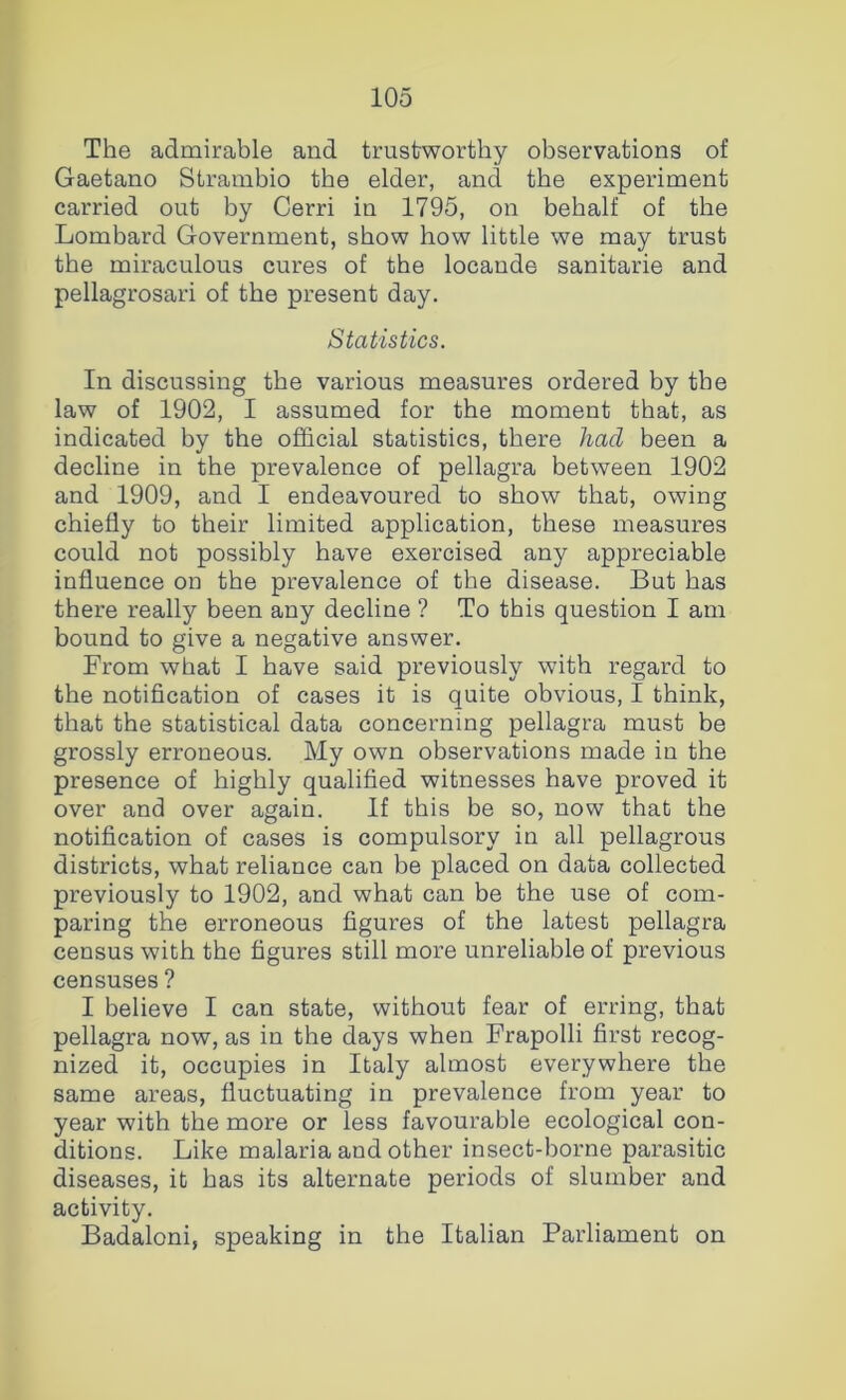 The admirable and trustworthy observations of Gaetano Strambio the elder, and the experiment carried out by Cerri in 1795, on behalf of the Lombard Government, show how little we may trust the miraculous cures of the locande sanitarie and pellagrosari of the present day. Statistics. In discussing the various measures ordered by the law of 1902, I assumed for the moment that, as indicated by the official statistics, there had been a decline in the prevalence of pellagra between 1902 and 1909, and I endeavoured to show that, owing chiefly to their limited application, these measures could not possibly have exercised any appreciable influence on the prevalence of the disease. But has there really been any decline ? To this question I am bound to give a negative answer. From what I have said previously with regard to the notification of cases it is quite obvious, I think, that the statistical data concerning pellagra must be grossly erroneous. My own observations made in the presence of highly qualified witnesses have proved it over and over again. If this be so, now that the notification of cases is compulsory in all pellagrous districts, what reliance can be placed on data collected previously to 1902, and what can be the use of com- paring the erroneous figures of the latest pellagra census with the figures still more unreliable of previous censuses ? I believe I can state, without fear of erring, that pellagra now, as in the days when Frapolli first recog- nized it, occupies in Italy almost everywhere the same areas, fluctuating in prevalence from year to year with the more or less favourable ecological con- ditions. Like malaria and other insect-borne parasitic diseases, it has its alternate periods of slumber and activity. Badaloni, speaking in the Italian Parliament on