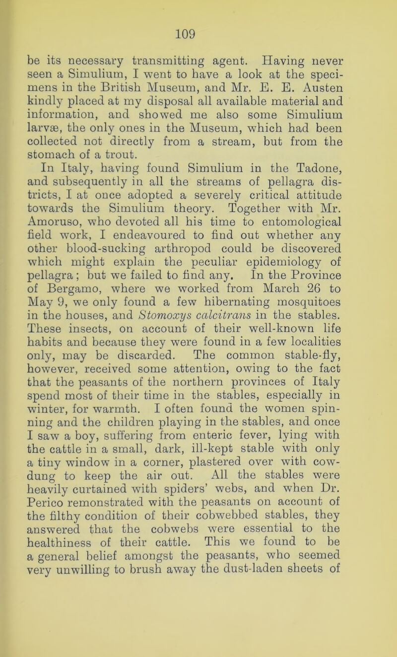 be its necessary transmitting agent. Having never seen a Simulium, I went to have a look at the speci- mens in the British Museum, and Mr. E. E. Austen kindly placed at my disposal all available material and information, and showed me also some Simulium larvae, the only ones in the Museum, which had been collected not directly from a stream, but from the stomach of a trout. In Italy, having found Simulium in the Tadone, and subsequently in all the streams of pellagra dis- tricts, I at once adopted a severely critical attitude towards the Simulium theory. Together with Mr. Amoruso, who devoted all his time to entomological field work, I endeavoured to find out whether any other blood-sucking arthropod could be discovered which might explain the peculiar epidemiology of pellagra ; but we failed to find any. In the Province of Bergamo, where we worked from March 26 to May 9, we only found a few hibernating mosquitoes in the houses, and Stomoxys calcitrans in the stables. These insects, on account of their well-known life habits and because they were found in a few localities only, may be discarded. The common stable-fly, however, received some attention, owing to the fact that the peasants of the northern provinces of Italy spend most of their time in the stables, especially in winter, for warmth. I often found the women spin- ning and the children playing in the stables, and once I saw a boy, suffering from enteric fever, lying with the cattle in a small, dark, ill-kept stable with only a tiny window in a corner, plastered over with cow- dung to keep the air out. All the stables were heavily curtained with spiders’ webs, and when Dr. Perico remonstrated with the peasants on account of the filthy condition of their cobwebbed stables, they answered that the cobwebs were essential to the healthiness of their cattle. This we found to be a general belief amongst the peasants, who seemed very unwilling to brush away the dust-laden sheets of