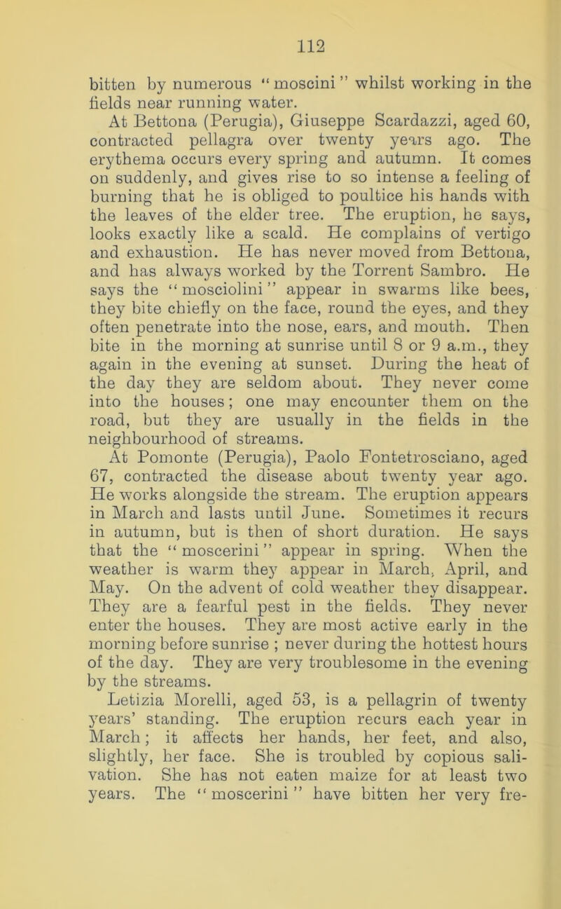 bitten by numerous “ moscini ” whilst working in the fields near running water. At Bettona (Perugia), Giuseppe Scardazzi, aged 60, contracted pellagra over twenty years ago. The erythema occurs every spring and autumn. It comes on suddenly, and gives rise to so intense a feeling of burning that he is obliged to poultice his hands with the leaves of the elder tree. The eruption, he says, looks exactly like a scald. He complains of vertigo and exhaustion. He has never moved from Bettona, and has always worked by the Torrent Sambro. He says the “ mosciolini ” appear in swarms like bees, they bite chiefly on the face, round the eyes, and they often penetrate into the nose, ears, and mouth. Then bite in the morning at sunrise until 8 or 9 a.m., they again in the evening at sunset. During the heat of the day they are seldom about. They never come into the houses; one may encounter them on the road, but they are usually in the fields in the neighbourhood of streams. At Pomonte (Perugia), Paolo Fontetrosciano, aged 67, contracted the disease about twenty year ago. He works alongside the stream. The eruption appears in March and lasts until June. Sometimes it recurs in autumn, but is then of short duration. He says that the “ moscerini ” appear in spring. When the weather is warm they appear in March, April, and May. On the advent of cold weather they disappear. They are a fearful pest in the fields. They never enter the houses. They are most active early in the morning before sunrise ; never during the hottest hours of the day. They are very troublesome in the evening by the streams. Letizia Morelli, aged 53, is a pellagrin of twenty years’ standing. The eruption recurs each year in March; it affects her hands, her feet, and also, slightly, her face. She is troubled by copious sali- vation. She has not eaten maize for at least two years. The “moscerini” have bitten her very fre-